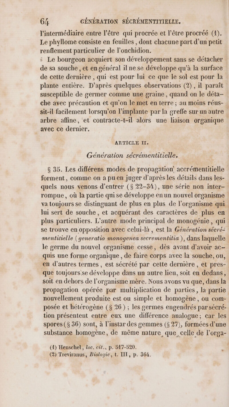 l'intermédiaire entre l'être qui procrée et l'être procréé (1). Le phyllome consiste en feuilles , dont chacune part d’un petit renflement particulier de l'onchidion. &amp; Le bourgeon acquiert son développement sans se détacher de sa souche , et en général il ne se développe qu'à la surface de cette dernière , qui est pour lui ce que ie sol est pour la plante entière. D’après quelques observations (2), il paraît susceptible de germer comme une graine, quand on le déta- che avec précaution et qu’on le met en terre ; au moins réus- sit-il facilement lorsqu'on l’implante par la greffe sur un autre arbre affine, et contracte-t-il alors une liaison organique avec ce dernier. ARTICLE IT. : Génération sécrementitielle. $ 35. Les différens modes de propagation accrémentitielle forment, comme on a pu en juger d’après les détails dans les- quels nous venons d'entrer ($ 22-34), une série non inter- rompue, où la partie qui se développe en un nouvel organisme va toujours se distinguant de plus en plus de l'organisme qui lui sert de souche, et acquérant des caractères de plus en plus particuliers. L'autre mode principal de monogénie, qui se trouve en opposition avec celui-là , est la Génération sécré= mentitielle ( generatio monogenea secrementitia ), dans laquelle le germe du nouvel organisme cesse, dès avant d’avoir ac- quis une forme organique , de faire corps avec la souche, ou, en d’autres termes, est sécrété par cette dernière , et pres- que toujours.se développe dans un autre lieu, soit en dedans, soit en dehors de l'organisme mère. Nous avons vu que, dans la propagation opérée par multiplication de parties, la partie nouvellement produite est ou simple et homogène , ou com- posée et hétérogène ($ 26) ; les germes engendrés par sécré- tion présentent entre eux une différence analogue; car les spores ($ 36) sont, à l'instar des semmes ($ 27), formées d’une substance homogène, de même nature que. celle de l'orga- (4) Henschel, Loc. cit., p. 517-520. (2) Treviranus, Biologie, t. UT, p. 364. %