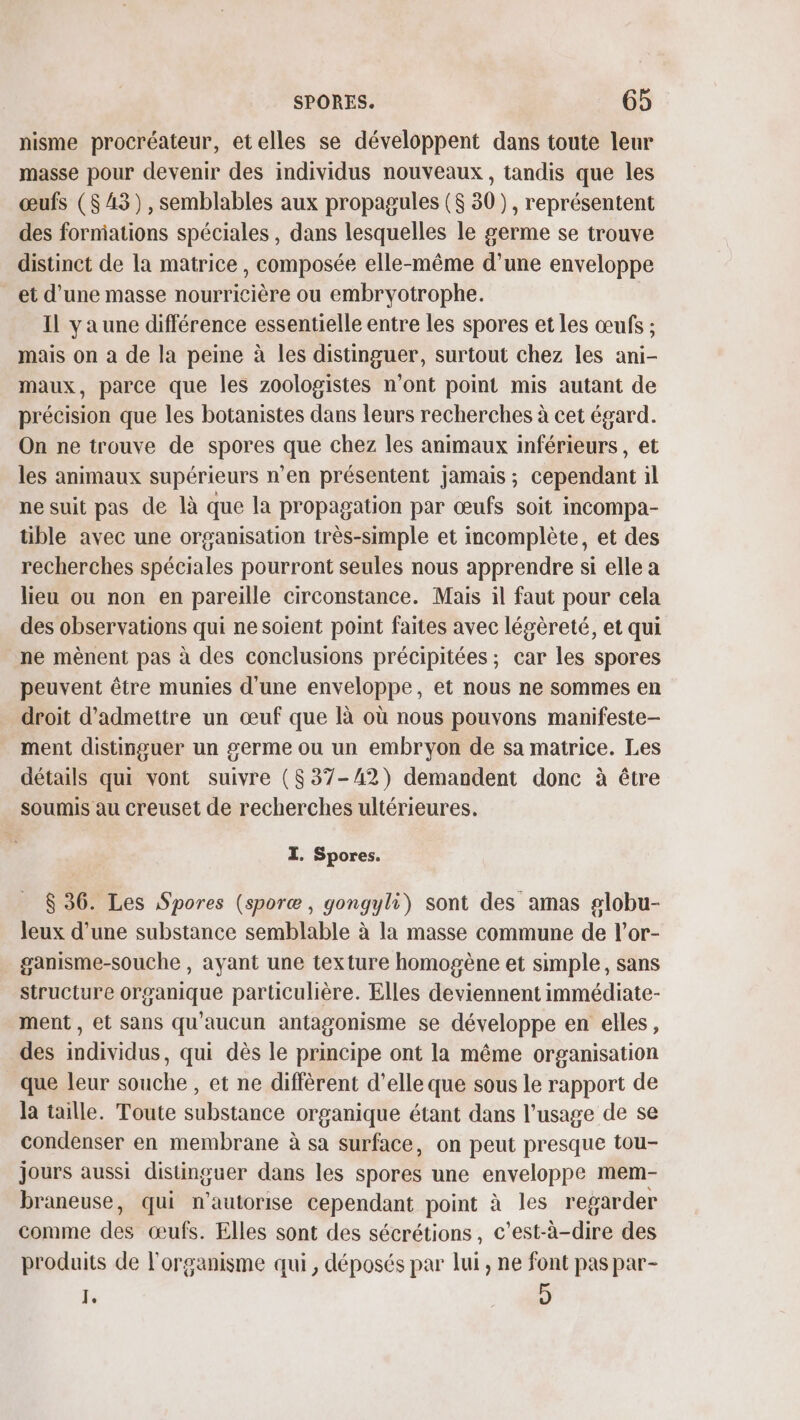 nisme procréateur, etelles se développent dans toute leur masse pour devenir des individus nouveaux , tandis que les œufs ($ 43), semblables aux propagules ($ 30), représentent des forniations spéciales, dans lesquelles le germe se trouve distinct de la matrice, composée elle-même d’une enveloppe et d’une masse nourricière ou embryotrophe. Il ya une différence essentielle entre les spores et les œufs ; mais on a de la peine à les distinguer, surtout chez les ani- maux, parce que les zoologistes n’ont point mis autant de précision que les botanistes dans leurs recherches à cet égard. On ne trouve de spores que chez les animaux inférieurs, et les animaux supérieurs n’en présentent jamais ; cependant il ne suit pas de là que la propagation par œufs soit incompa- tible avec une organisation très-simple et incomplète, et des recherches spéciales pourront seules nous apprendre si elle a lieu ou non en pareille circonstance. Mais il faut pour cela des observations qui ne soient point faites avec légèreté, et qui ne mènent pas à des conclusions précipitées ; car les spores peuvent être munies d'une enveloppe, et nous ne sommes en droit d'admettre un œuf que là où nous pouvons manifeste- ment distinguer un germe ou un embryon de sa matrice. Les détails qui vont suivre ($37-42) demandent donc à être soumis au creuset de recherches ultérieures. I. Spores. $ 36. Les pores (sporæ, gongyli) sont des amas globu- Jeux d'une substance semblable à la masse commune de l’or- ganisme-souche , ayant une texture homogène et simple, sans structure organique particulière. Elles deviennent immédiate- ment , et Sans qu'aucun antagonisme se développe en elles, des individus, qui dès le principe ont la même organisation que leur souche , et ne diffèrent d'elle que sous le rapport de la taille. Toute substance organique étant dans l'usage de se condenser en membrane à sa surface, on peut presque tou- jours aussi distinguer dans les spores une enveloppe mem- braneuse, qui n'autorise cependant point à les regarder comme des œufs. Elles sont des sécrétions, c’est-à-dire des produits de l'organisme qui, déposés par lui , ne font pas par- J.