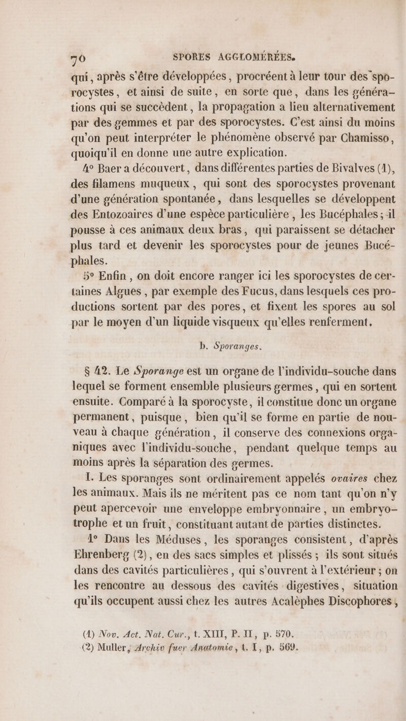 qui, après s'être développées, procréent à leur tour des”spo- rocyStes, et ainsi de suite, en sorte que, dans les généra- tions qui se succèdent, la propagation à lieu alternativement par des gemmes et par des sporocystes. C’est ainsi du moins qu'on peut interpréter le phénomène observé par Chamisso, quoiqu'il en donne une autre explication. 4° Baer a découvert, dans différentes parties de Bivalves (1), des filamens muqueux , qui sont des sporocystes provenant d’une génération spontanée, dans lesquelles se développent des Entozoaires d’une espèce particulière , les Bucéphales ; il pousse à ces animaux deux bras, qui paraissent se détacher plus tard et devenir les sporocystes pour de jeunes Bucé- phales. 5° Enfin , on doit encore ranger ici les sporocystes de cer- taines Algues , par exemple des Fucus, dans lesquels ces pro- ductions sortent par des pores, et fixent les spores au sol par le moyen d’un liquide visqueux qu'elles renferment. b. Sporanges. $ 42. Le Sporange est un organe de l’individu-souche dans lequel se forment ensemble plusieurs germes , qui en sortent ensuite. Comparé à la sporocyste, il constitue donc un organe permanent, puisque, bien qu'il se forme en partie de nou- veau à chaque génération, il conserve des connexions orga- niques avec l'individu-souche, pendant quelque temps au moins après la séparation des germes. I. Les sporanges sont ordinairement appelés ovaires chez les animaux. Mais ils ne méritent pas ce nom tant qu'on n'y peut apercevoir une enveloppe embryonnaire , un embryo- trophe et un fruit, constituant autant de parties distinctes. 1° Dans les Méduses, les sporanges consistent, d’après Ehbrenberg (2), en des sacs simples et plissés ; ils sont situés dans des cavités particulières , qui s'ouvrent à l'extérieur ; on les rencontre au dessous des cavités digestives, situation qu’ils occupent aussi chez les autres Acalèphes Discophores ; (1) Nov. Act. Nat. Cur., t. XIII, P. II, p. 570. (2) Muller, Archiv fuer Anatomie, 4, TX, p. 569.