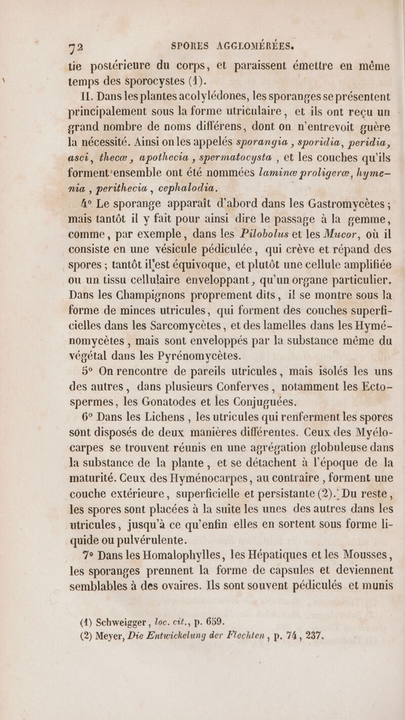 tie postérieure du corps, et paraissent émettre en même temps des sporocystes (1). ; IL. Dans les plantes acolylédones, les sporanges se présentent principalement sous la forme utriculaire, et ils ont reçu un grand nombre de noms différens, dont on n’entrevoit guère la nécessité. Ainsi on les appelés sporangia , sporidia, peridia, _asci, thecæ, apothecia , Sspermatocysta , et les couches qu'ils forment‘ensemble ont été nommées lamine proligeræ, hyme- mia , perithecia , cephalodia. | 4° Le sporange apparaît d’abord dans les Gastromycètes ; mais tantôt il y fait pour ainsi dire le passage à la gemme, comme, par exemple, dans les Pilobolus et les Mucor, où il consiste en une vésicule pédiculée, qui crève et répand des spores ; tantôt il'est équivoque, et plutôt une cellule amplifiée ou un tissu cellulaire enveloppant, qu'un organe particulier. Dans les Champignons proprement dits, 1l se montre sous la forme de minces utricules, qui forment des couches superfi- cielles dans les Sarcomycètes, et des lamelles dans les Hymé- nomycètes , mais sont enveloppés par la substance même du végétal dans les Pyrénomycètes. 5° On rencontre de pareils utricules, mais isolés les uns des autres, dans plusieurs Conferves, notamment les Ecto- spermes, les Gonatodes et les Conjuguées. 6° Dans les Lichens , les utricules qui renferment les spores sont disposés de deux manières différentes. Ceux des Myélo- carpes se trouvent réunis en une agrégation globuleuse dans la substance de la plante, et se détachent à l'époque de la maturité. Ceux des Hyménocarpes, au contraire , forment une couche extérieure, superficielle et persistante (2). Du reste, les spores sont placées à la suite les unes des autres dans les utricules, jusqu’à ce qu’enfin elles en sortent sous forme li- quide ou pulvérulente. 7° Dans les Homalophylles, les Hépatiques et les Mousses, les sporanges prennent la forme de capsules et deviennent semblables à des ovaires. Ils sont souvent pédiculés et munis (4) Schweigger , Loc. cit., p. 659. (2) Meyer, Die Entwichelung der Flechten, p. 74, 237.