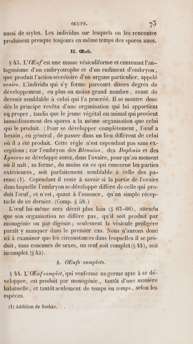 OEUFS. 79 aussi de styles. Les individus sur lesquels on les rencontre produisent presque toujours en même temps des spores nues, II. Œufs. $ 43. L'OEuf est une masse vésiculiforme et contenant l'an- tasonisme d'un embryotrophe et d’un rudiment d’embrvon, que produit l’action sécrétoire d’un organe particulier, appelé ovaire. L'individu qui s’y forme parcourt divers degrés de développement, en plus ou moins grand nombre , avant de devenir semblable à celui qui l’a procréé. Il se montre donc dès le principe revêtu d'une organisation qui lui appartient en propre , tandis que le jeune végétal ou animal qui provient immédiatement des spores a la même organisation que celui qui le produit. ( Pour se développer complétement, l'œuf a besoin , en général, de passer dans un lieu différent de celui où il à été produit. Cette règle n’est cependant pas sans ex- ceptions ; car l'embryon des Blennius, des Daphnia et des Lynceus se développe assez, dans l'ovaire, pour qu'au moment où il naît, sa forme, du moins en ce qui concerne les parties extérieures, soit parfaitement semblable à celle des pa- rens) (1). Cependant il reste à savoir si la partie de l'ovaire dans laquelle l'embryon se développe diffère de celle qui pro- duit l'œuf, et n’est, quant à l’essence, qu'un simple récep- tacle de ce dernier. (Comp. 8 58.) L’œuf lui-même sera décrit plus loin ($ 62-66), attendu que son organisation ne diffère pas, qu'il soit produit par monogénie ou par digénie; seulement la vésicule proligère paraît y manquer dans le premier cas. Nous n’aurons donc ici à examiner que les circonstances dans lesquelles il se pro- duit, sans concours de sexes, un œuf soit complet ($ 44), soit incomplet ($ 45). À. OEufs complets. $ 44. L'OEuf complet, qui renferme un germe apte à se dé- velopper, est produit par monogénie , tantôt d’une manière habituelle , et tantôt seulement de temps en temps, selon les espèces. (4) Addition de Rathke,