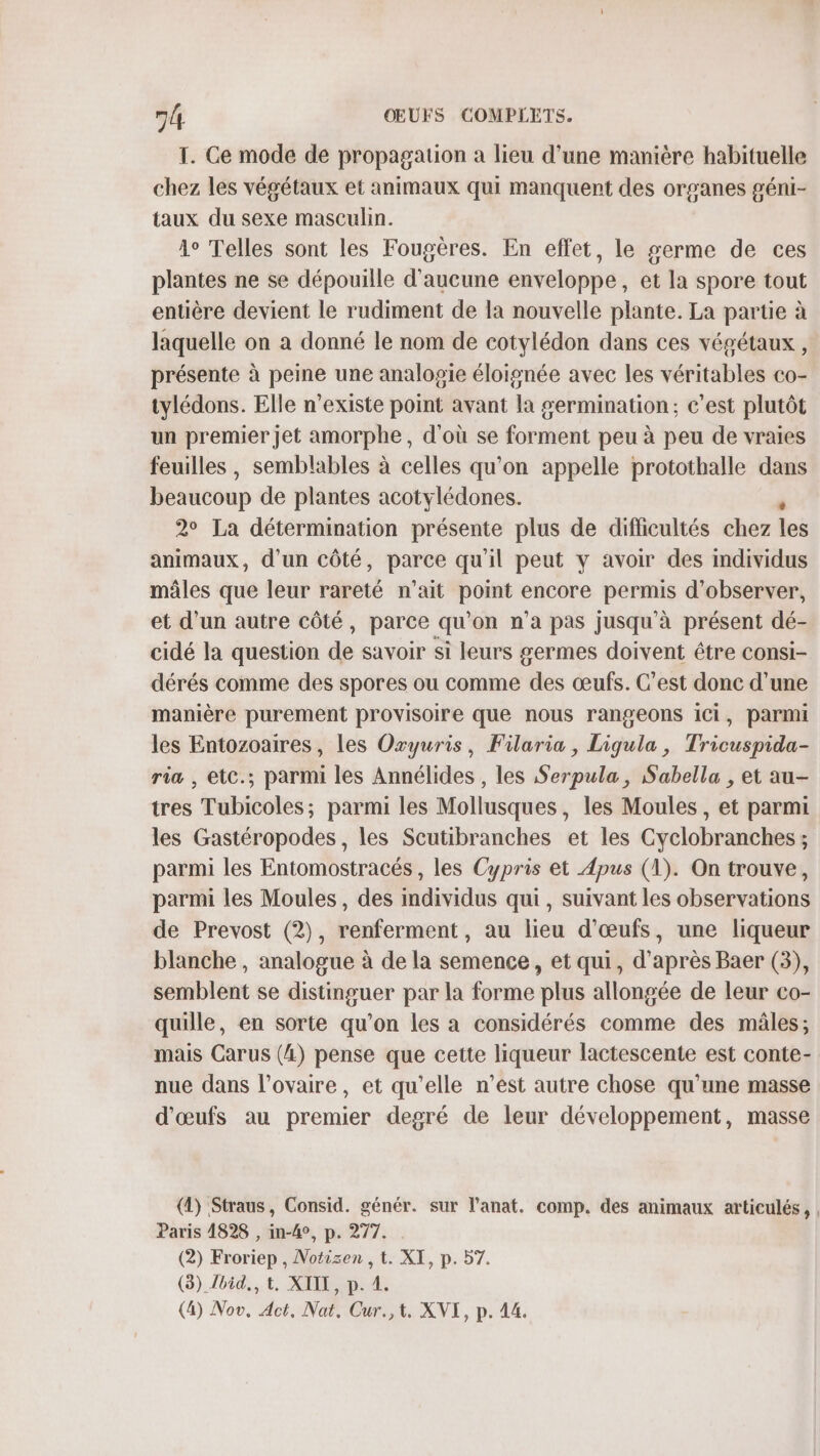 T. Ce mode de propagation a lieu d’une manière habituelle chez les végétaux et animaux qui manquent des organes géni- taux du sexe masculin. 4° Telles sont les Fougères. En effet, le germe de ces plantes ne se dépouille d'aucune enveloppe, et la spore tout entière devient le rudiment de la nouvelle plante. La partie à laquelle on a donné le nom de cotylédon dans ces végétaux , présente à peine une analogie éloignée avec les véritables co- tylédons. Elle n'existe point avant la germination; c’est plutôt un premier Jet amorphe, d'où se forment peu à peu de vraies feuilles, semblables à celles qu'on appelle protothalle dans beaucoup de plantes acotylédones. 2° La détermination présente plus de difficultés chez leë animaux, d’un côté, parce qu'il peut y avoir des individus mâles que leur rareté n'ait point encore permis d'observer, et d'un autre côté, parce qu'on n’a pas jusqu'à présent dé- cidé la question de savoir si leurs germes doivent être consi- dérés comme des spores ou comme des œufs. C’est donc d’une manière purement provisoire que nous rangeons ici, parmi les Entozoaires, les Oxyuris, Filaria, Ligula, Tricuspida- ria , etc.; parmi les Annélides , les Serpula, Sabella , et au- tres ‘rübidotes; parmi les Mollusques, les Moules, et parmi les Gastéropodes, les Scutibranches et les Cyclobranches ; parmi les Entomostracés , les Cypris et Apus (1). On trouve, parmi les Moules, des individus qui, suivant les observations de Prevost (2), renferment, au lieu d'œufs, une liqueur blanche , analogue à de la semence, et qui, d’après Baer (3), semblent se distinguer par la forme plus allongée de leur co- quille, en sorte qu’on les a considérés comme des mâles; mais Carus (4) pense que cette liqueur lactescente est conte- nue dans l'ovaire, et qu’elle n’ést autre chose qu'une masse d'œufs au premier degré de leur développement, masse (1) Straus, Consid. génér. sur l’anat. comp. des animaux articulés, | Paris 14828 , in-4°, p. 277. (2) Froriep , Notizen , t. XI, p. 57. (8) bid., t, XIE, p. 4.