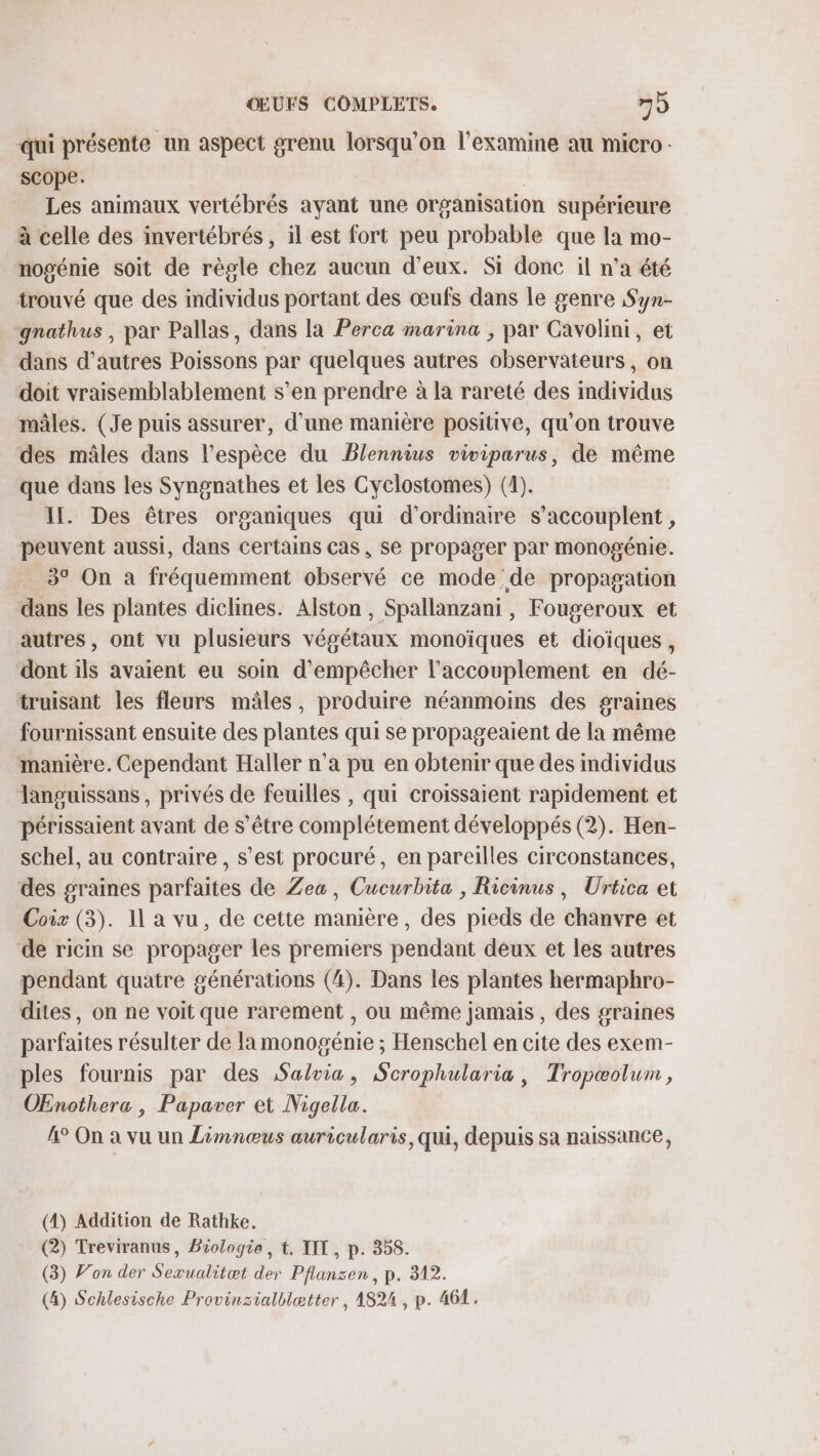 qui présente un aspect grenu lorsqu'on l'examine au micro scope. | Les animaux vertébrés ayant une organisation supérieure à celle des invertébrés , il est fort peu probable que la mo- nogénie soit de règle chez aucun d'eux. Si donc il n’a été trouvé que des individus portant des œufs dans le genre Syn- gnathus , par Pallas, dans la Perca marina ; par Cavolini, et dans d’autres Poissons par quelques autres observateurs, on doit vraisemblablement s’en prendre à la rareté des individus mâles. (Je puis assurer, d’une manière positive, qu'on trouve des mâles dans l'espèce du Blennius viviparus, de même que dans les Syngnathes et les Cyclostomes) (1). IL. Des êtres organiques qui d'ordinaire s’accouplent , peuvent aussi, dans certains cas, se propager par monogénie. 3° On a fréquemment observé ce mode de propagation dans les plantes diclines. Alston , Spallanzani , Fougeroux et autres, ont vu plusieurs végétaux monoïques et dioïques , dont ils avaient eu soin d'empêcher l'accouplement en dé- truisant les fleurs mâles, produire néanmoins des graines fournissant ensuite des plantes qui se propageaient de la même manière. Cependant Haller n’a pu en obtenir que des individus Tanguissans , privés de feuilles , qui croissaient rapidement et périssaient avant de s’être complétement développés (2). Hen- schel, au contraire, s’est procuré, en pareilles circonstances, des graines parfaites de Zea, Cucurbita , Ricinus, Urtica et Coix (3). 11 a vu, de cette manière, des pieds de chanvre et de ricin se propager les premiers pendant deux et les autres pendant quatre générations (4). Dans les plantes hermaphro- dites, on ne voit que rarement , ou même jamais , des graines parfaites résulter de la monogénie ; Henschel en cite des exem- ples fournis par des Salvia, Scrophularia, Tropæolum, OEnothera , Papaver et Nigella. 4° On à vu un Limnœus auricularis,qui, depuis sa naissance, (4) Addition de Rathke. (2) Treviranus, Biologie, t. LIT, p. 358. (3) Von der Sexualitæt der Pflanzen, p. 312. (4) Schlesische Provinzialblætter , 1824 , p. 462.