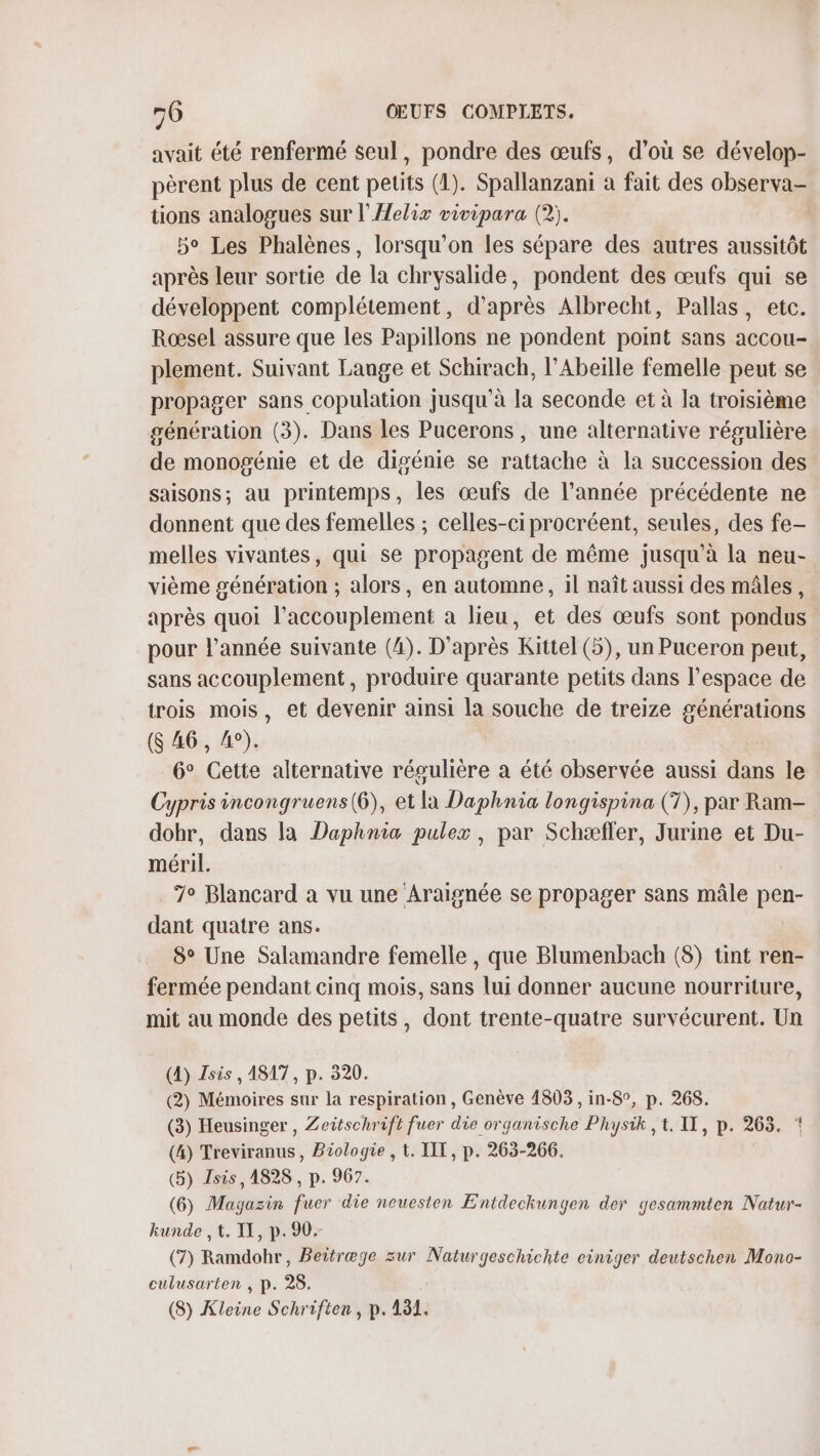 avait été renfermé seul, pondre des œufs, d’où se dévelop- pèrent plus de cent peuts (1). Spallanzani à fait des observa- tions analogues sur l'AHelix vivipara (2). 5° Les Phalènes, lorsqu'on les sépare des autres aussitôt après leur sortie de la chrysalide, pondent des œufs qui se développent complétement, d'après Albrecht, Pallas, etc. Rœsel assure que les Papillons ne pondent point sans accou- plement. Suivant Lange et Schirach, l’Abeille femelle peut se propager sans copulation jusqu'à la seconde et à la troisième génération (3). Dans les Pucerons , une alternative régulière de monogénie et de digénie se rattache à la succession des saisons; au printemps, les œufs de l’année précédente ne donnent que des femelles ; celles-ci procréent, seules, des fe- melles vivantes, qui se propagent de même jusqu’à la neu- vième génération ; alors, en automne, il naît aussi des mâles, après quoi l’accouplement à lieu, et des œufs sont pondus pour l’année suivante (4). D'après Kittel (5), un Puceron peut, sans accouplement, produire quarante petits dans l’espace de trois mois, et devenir ainsi la souche de treize générations (S 46, 4°). 6° Cette alternative régulière a été observée aussi dans le Cypris incongruens(6), et la Daphnia longispina (T), par Ram- dohr, dans la Daphnia pulex, par Schæffer, Jurine et Du- méril. 7° Blancard a vu une Araïignée se propager sans mâle pen- dant quatre ans. 8° Une Salamandre femelle, que Blumenbach (8) tint ren- fermée pendant cinq mois, sans lui donner aucune nourriture, mit au monde des petits, dont trente-quatre survécurent. Un (4) Zsis , A817, p. 320. (2) Mémoires sur la respiration, Genève 1803, in-8°, p. 268. (3) Heusinger , Zeitschrift fuer die organische Physik , t. IT, p. 263. * (4) Treviranus, Biologie , t. IIT, p. 263-266. (5) Isis, 1828 , p. 967. (6) Magazin fuer die neuesten Entdeckungen der gesammten Natur- kunde , t. IX, p. 90. (7) Ramdohr, Beitræge zur Naturgeschichte ciniger deutschen Mono- culusarten , p. 28. (8) Kleine Schriften, p.131.