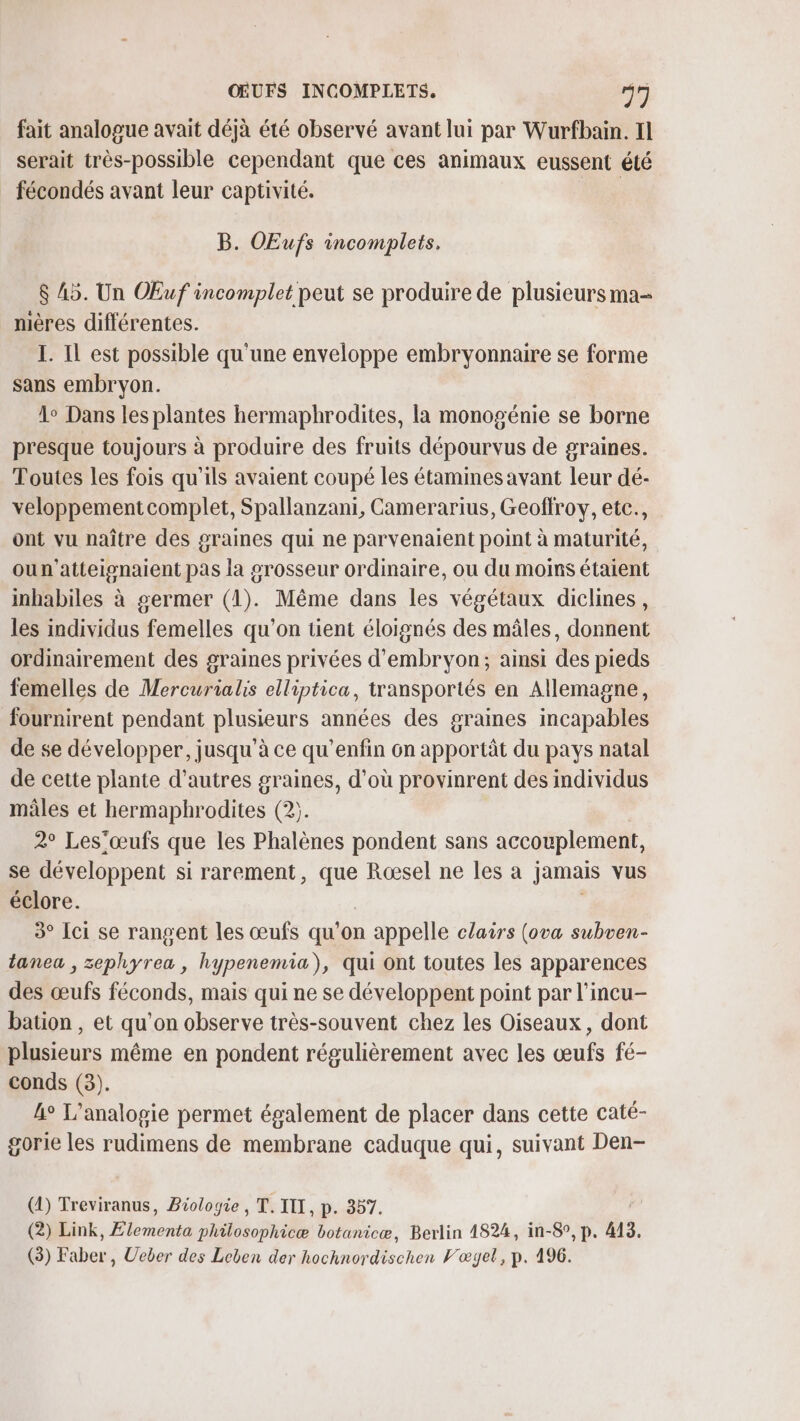 fait analogue avait déjà été observé avant lui par Wurfbain. Il serait très-possible cependant que ces animaux eussent été fécondés avant leur captivité. B. OEufs incomplets, $ A5. Un OEuf incomplet peut se produire de plusieurs ma- mères différentes. I. Il est possible qu'une enveloppe embryonnaire se forme sans embryon. 1° Dans les plantes hermaphrodites, la monogénie se borne presque toujours à produire des fruits dépourvus de graines. Toutes les fois qu'ils avaient coupé les étamines avant leur dé- veloppement complet, Spallanzani, Camerarius, Geoffroy, ete., ont vu naître des graines qui ne parvenaient point à maturité, oun'atteisnaient pas la grosseur ordinaire, ou du moins étaient inhabiles à germer (1). Même dans les végétaux diclines, les individus femelles qu’on tient éloignés des mâles, donnent ordinairement des graines privées d’embryon; ainsi des pieds femelles de Mercurialis elliptica, transportés en Allemagne, fournirent pendant plusieurs années des graines incapables de se développer, jusqu'à ce qu'enfin on apportât du pays natal de cette plante d’autres graines, d'où provinrent des individus mâles et hermaphrodites (2;. 2° Les'œufs que les Phalènes pondent sans accouplement, se développent si rarement, que Roœsel ne les a jamais vus éclore. 3° Ici se rangent les œufs qu'on n appelle clairs (ova subven- tanea , zephyrea, hypenemia), qui ont toutes les apparences des œufs féconds, mais qui ne se développent point par l’incu- bation , et qu’on observe très-souvent chez les Oiseaux, dont plusieurs même en pondent régulièrement avec les œufs fé- conds (3). 4° L’analopie permet également de placer dans cette caté- gorie les rudimens de membrane caduque qui, suivant Den- (1) Treviranus, Biologie, T. ITI, p. 387. (2) Link, Elementa philosophicæ botanicæ, Berlin 4824, in-8°, p. 413. (3) Faber, Ueber des Leben der hochnordischen Vœgel, p. 496.