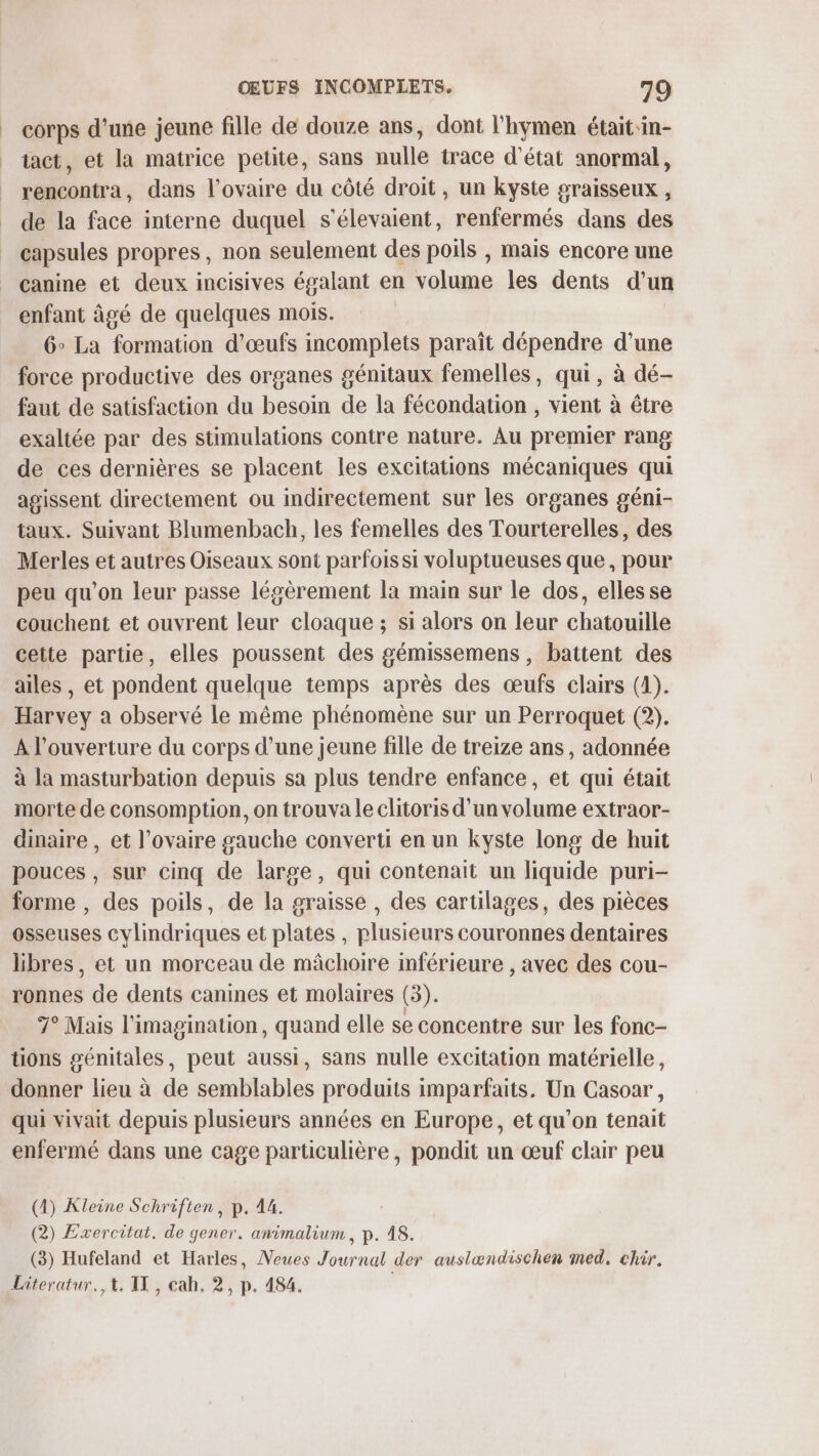 | corps d’une jeune fille de douze ans, dont l'hymen était in- tact, et la matrice petite, sans nulle trace d'état anormal, rencontra, dans l'ovaire du côté droit, un kyste sraisseux , de la face interne duquel s'élevaient, renfermés dans des capsules propres, non seulement des poils , mais encore une canine et deux incisives égalant en volume les dents d’un enfant âgé de quelques mois. 6° La formation d'œufs incomplets paraît dépendre d’une force productive des organes génitaux femelles, qui, à dé- faut de satisfaction du besoin de la fécondation , vient à être exaltée par des stimulations contre nature. Au premier rang de ces dernières se placent les excitations mécaniques qui agissent directement ou indirectement sur les organes géni- taux. Suivant Blumenbach, les femelles des Tourterelles, des Merles et autres Oiseaux sont parfois si voluptueuses que, pour peu qu’on leur passe légèrement la main sur le dos, elles se couchent et ouvrent leur cloaque ; si alors on leur chatouille cette partie, elles poussent des gémissemens, battent des ailes, et pondent quelque temps après des œufs clairs (4). Harvey a observé le même phénomène sur un Perroquet (2). À l'ouverture du corps d’une jeune fille de treize ans, adonnée à la masturbation depuis sa plus tendre enfance, et qui était morte de consomption, on trouva le clitoris d’un volume extraor- dinaire , et l’ovaire gauche converti en un kyste long de huit pouces, sur cinq de large, qui contenait un liquide puri- forme , des poils, de la graisse, des cartilages, des pièces osseuses cylindriques et plates , plusieurs couronnes dentaires libres, et un morceau de mâchoire inférieure , avec des cou- ronnes de dents canines et molaires (3). 7° Mais l'imagination, quand elle se concentre sur les fonc- tions génitales, peut aussi, sans nulle excitation matérielle, donner lieu à de semblables produits imparfaits. Un Casoar, qui vivait depuis plusieurs années en Europe, et qu'on tenait enfermé dans une cage particulière, pondit un œuf clair peu (4) Kleine Schriften, p. 14. (2) Exercitat. de gener. animalium , p. 18. (3) Hufeland et Harles, Neues Journal der auslwndischen med, chir. Literatur,, +. IX, cah. 2, p. 484. |