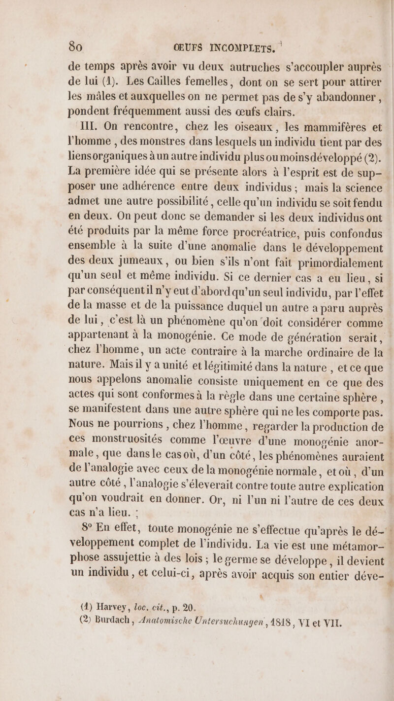 de lui (1). Les Cailles femelles, dont on se sert pour attirer les mâles et auxquelles on ne permet pas de s’y abandonner, pondent fréquemment aussi des œufs clairs. III. On rencontre, chez les oiseaux, les mammifères et l’homme , des monstres dans lesquels un individu tient par des liensorganiques à un autre individu plus ou moinsdéveloppé (2). poser une adhérence entre deux individus ; mais la science admet une autre possibilité , celle qu’un individu se soit fendu en deux. On peut donc se demander si les deux individus ont _ été produits par la même force procréatrice, puis confondus ensemble à la suite d’une anomalie dans le développement des deux jumeaux, ou bien s'ils n’ont fait primordialement qu'un seul et même individu. Si ce dernier cas à eu lieu, si par conséquent il ny eut d'abord qu’un seul individu, par l'effet de la masse et de la puissance duquel un autre a paru auprès de lui, c’est là un phénomène qu’on‘doit considérer comme appartenant à la monogénie. Ce mode de génération serait, chez l'homme, un acte contraire à la marche ordinaire de la nature. Mais il y à unité et légitimité dans la nature , etce que nous appelons anomalie consiste uniquement en ce que des actes qui sont conformes à la règle dans une certaine sphère , se manifestent dans une autre sphère qui ne les comporte pas. Nous ne pourrions , chez l'homme , regarder la production de de l'analogie avec ceux de la monogénie normale , etoù, d'un autre Côté , l’analogie s’éleverait contre toute autre explication cas n’a lieu. : se phose assujettie à des lois ; le germe se développe, il devient un individu , et celui-ci, après avoir acquis son entier déve- (1) Harvey, Loc. cit., p. 20. (2 Burdach, Anatomische Untersuchungen , 1818, VI et VII.