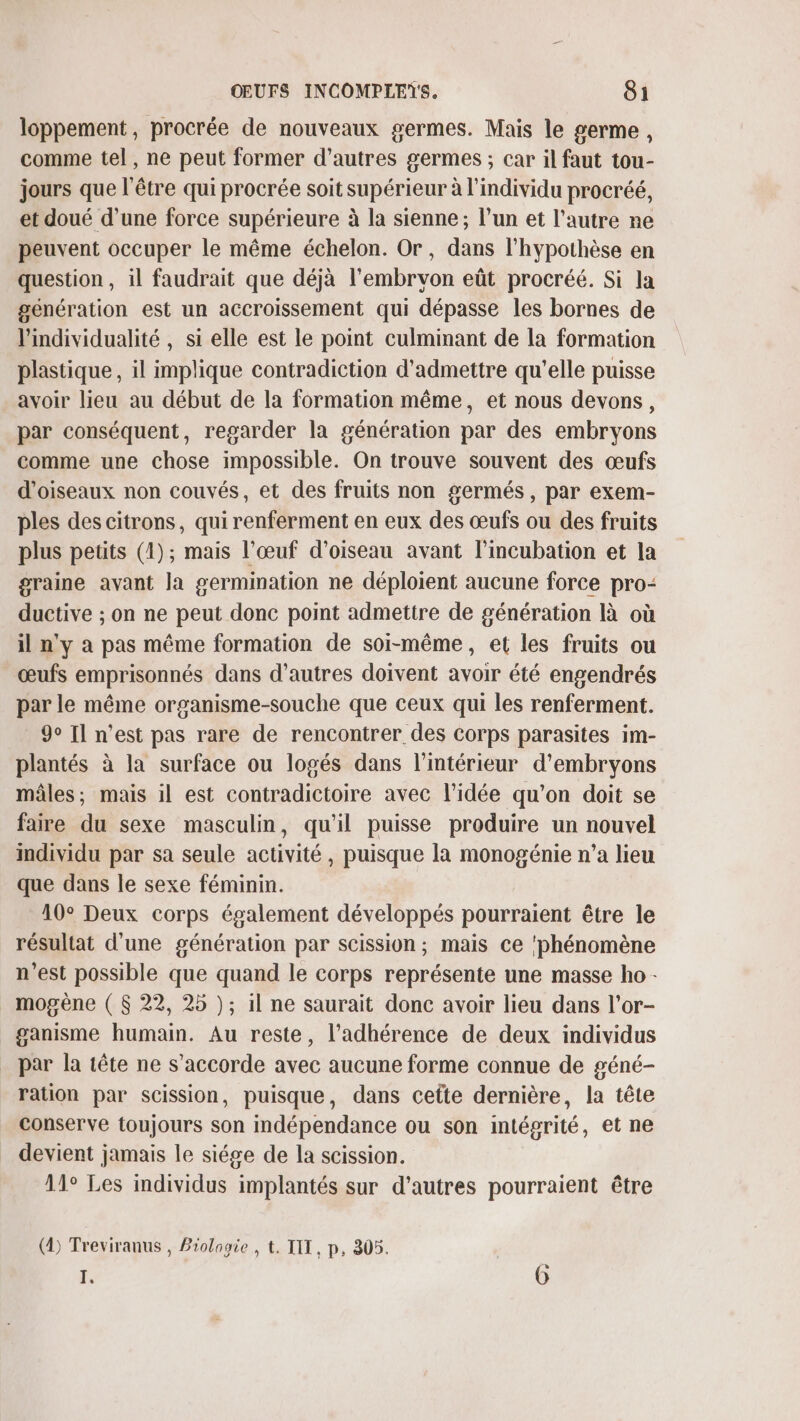 loppement, procrée de nouveaux germes. Mais le germe , comme tel, ne peut former d’autres germes ; car il faut tou- jours que l'être qui procrée soit supérieur à l'individu procréé, et doué d’une force supérieure à la sienne ; l’un et l’autre ne peuvent occuper le même échelon. Or, dans l'hypothèse en question, il faudrait que déjà l'embrvon eût procréé. Si la génération est un accroissement qui dépasse les bornes de l'individualité , si elle est le point culminant de la formation plastique, il implique contradiction d'admettre qu'elle puisse avoir lieu au début de la formation même, et nous devons, par conséquent, regarder la génération par des embryons comme une chose impossible. On trouve souvent des œufs d'oiseaux non couvés, et des fruits non germés, par exem- ples des citrons, qui renferment en eux des œufs ou des fruits plus petits (1); mais l'œuf d'oiseau avant l’incubation et la graine avant la germination ne déploient aucune force pro- ductive ; on ne peut donc point admettre de génération là où il n'y à pas même formation de soi-même, et les fruits ou œufs emprisonnés dans d’autres doivent avoir été engendrés par le même organisme-souche que ceux qui les renferment. 90 Il n’est pas rare de rencontrer des corps parasites im- plantés à la surface ou logés dans l’intérieur d’embryons mâles; mais il est contradictoire avec l’idée qu'on doit se faire du sexe masculin, qu'il puisse produire un nouvel individu par sa seule activité, puisque la monogénie n’a lieu que dans le sexe féminin. 10° Deux corps également développés pourraient être le résultat d'une génération par scission ; mais ce ‘phénomène n’est possible que quand le corps représente une masse ho - mogène ( $ 22, 25 ); il ne saurait donc avoir lieu dans l’or- ganisme humain. Au reste, l’adhérence de deux individus par la tête ne s'accorde avec aucune forme connue de géné- ration par scission, puisque, dans cette dernière, la tête conserve toujours son indépendance ou son intégrité, et ne devient jamais le siége de la scission. 11° Les individus implantés sur d'autres pourraient être (2) Treviranus , Biologie , t. TIT, p, 305. 1 je ©)