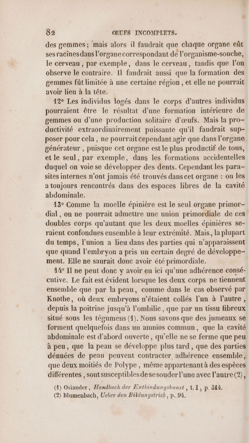 des gemmes; mais alors il faudrait que chaque organe eût ses racines dans l'organe correspondant de l'organisme-souche, le cerveau , par exemple, dans le cerveau, tandis que l’on observe le contraire. Il faudrait aussi que la formation des gemmes füt limitée à une certaine région , et elle ne pourrait avoir lieu à la tête. 12° Les individus logés dans le corps d’autres individus pourraient être le résultat d’une formation intérieure de gemmes ou d’une production solitaire d'œufs. Mais la pro- ductivité extraordinairement puissante qu'il faudrait sup- poser pour cela, ne pourrait Cependant agir que dans l'organe générateur , puisque cet organe est le plus productif de tous, et le seul, par exemple, dans les formations accidentelles duquel on voie se développer des dents. Cependant les para- sites internes n’ont jamais été trouvés dans cet organe : on Îles a toujours rencontrés dans des espaces libres de la cavité abdominale. 13° Comme la moelle épinière est le seul organe primor- dial, on ne pourrait admettre une union primordiale de ces doubles corps qu’autant que les deux moelles épinières se- raient confondues ensemble à leur extrémité. Mais, la plupart du temps, l'union a lieu dans des parties qui n'apparaissent que quand l'embryon a pris un certain degré de développe- ment. Elle ne saurait donc avoir été primordiale. 14° Il ne peut donc y avoir eu ici qu’une adhérence consé- cutive. Le fait est évident lorsque les deux corps ne tiennent ensemble que par la peau, comme dans le cas observé par Knothe, où deux embryons n'étaient collés l’un à l’autre, depuis la poitrine jusqu’à l’ombilic, que par un tissu fibreux situé sous les tégumens (1). Nous savons que des jumeaux se forment quelquefois dans un amnios commun, que la cavité abdominale est d’abord ouverte, qu’elle ne se ferme que peu à peu, que la peau se développe plus tard, que des parties dénuées de peau peuvent contracter adhérence ensemble, que deux moitiés de Polype, même appartenant à des espèces différentes , sont susceptibles de sesouder l’une avec l’autre (2), (4) Osiander, Handbuch der Entbindungskunst , t. , P. 344. (2) Blumenbach, Ueber den Bildungstrieb, p. 94,