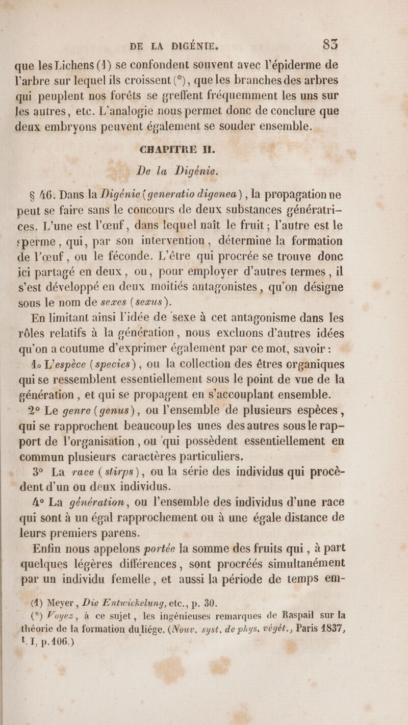 que les Lichens (1) se confondent souvent avec l’épiderme de l'arbre sur lequel ils croissent (*), que les branches des arbres qui peuplent nos forêts se greflent fréquemment les uns sur les autres, etc. L'analogie nous permet donc de conclure que deux embryons peuvent également se souder ensemble. CHAPITRE II. à De la Digénie. $ A6. Dans la Digénie (generatio digenea) , la propagation ne peut se faire sans le concours de deux substances génératri- ces. L'une est l'œuf, dans lequel naît le fruit ; l’autre est le perme , qui, par son intervention, détermine la formation de l’œuf , ou le féconde. L'être qui procrée se trouve donc ici partagé en deux, ou, pour employer d’autres termes , il s’est développé en deux moitiés antagonistes , qu’on désigne sous le nom de sexes (seæus). En limitant ainsi l'idée de sexe à cet antagonisme dans les rôles relatifs à la génération, nous excluons d’autres idées qu’on a coutume d'exprimer également par ce mot, savoir : À, L'espèce (species), ou la collection des êtres organiques qui se ressemblent essentiellement sous le point de vue de la génération , et qui se propagent en s’accouplant ensemble. 29 Le genre (genus), ou l’ensemble de plusieurs espèces , qui se rapprochent beaucoup les unes des autres sous le rap- port de l’organisation , ou qui possèdent essentiellement en commun plusieurs caractères particuliers. 3° La race (stirps), ou la série des individus qui procè- dent d’un ou deux individus. 4° La génération, ou l’ensemble des individus d’une race qui sont à un égal rapprochement ou à une égale distance de leurs premiers parens. Enfin nous appelons portée la somme des fruits qui , à part quelques légères différences, sont procréés simultanément par un individu femelle, et aussi la période de temps em- (4) Meyer, Die Entwichelung, etc., p. 30. (*) Voyez, à ce sujet, les ingénieuses remarques de Raspail sur la théorie de la formation duliége. (Nouv. syst, de phys. végét., Paris 1837, LT, p.406.)