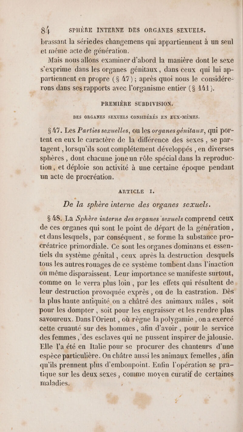 brassant la sériedes changemens qui appartiennent à un seul et même acte de génération. Mais nous allons examiner d’abord la manière dont le sexe s'exprime dans les organes génitaux, dans ceux qui lui ap- partiennent en propre ($ 47); après quoi nous le considére- rons dans ses rapports avec l'organisme entier ($ 141). PREMIÈRE SUBDIVISION. DES ORGANES SEXUELS CONSIDÉRÉS EN EUX-MÊMES. $A7. Les Parties sexuelles, ou les organes génitaux, qui por- tent en eux le caractère de la différence des sexes , se par- tagent , lorsqu'ils sont complétement développés , en diverses sphères , dont chacune joue un rôle spécial dans la reproduc- tion, et déploie son activité à une certaine époque pendant un acte de procréation. ARTICLE I. De la sphere interne des organes sexuels. $ 48. La Sphère interne des organes sewuels comprend ceux de ces organes qui sont le point de départ de la génération, et dans lesquels, par conséquent , se forme la substance pro- créatrice primordiale. Ce sont les organes dominans et essen- tels du système génital, ceux après la. destruction desquels tous les autres rouages de ce système tombent dans l’inaction ou même disparaissent. Leur importance se manifeste surtout, comme on le verra plus loin , par les effets qui résultent de leur destruction provoquée exprès , ou de la castration. Dès la plus haute antiquité on a châtré des animaux mâles, soit pour les dompter , soit pour les engraisser et les rendre plus savoureux. Dans l'Orient , où règne la polygamie , on a exercé cette cruauté sur des hommes , afin d’avoir , pour le service des femmes , des esclaves qui ne pussent inspirer de jalousie. Elle l’a été en Italie pour se procurer des chanteurs d'une espèce particulière. On châtre aussi les animaux femelles , afin qu'ils prennent plus d'embonpoint. Enfin l'opération se pra- tique sur les deux sexes, comme moven curatif de certaines maladies. .*