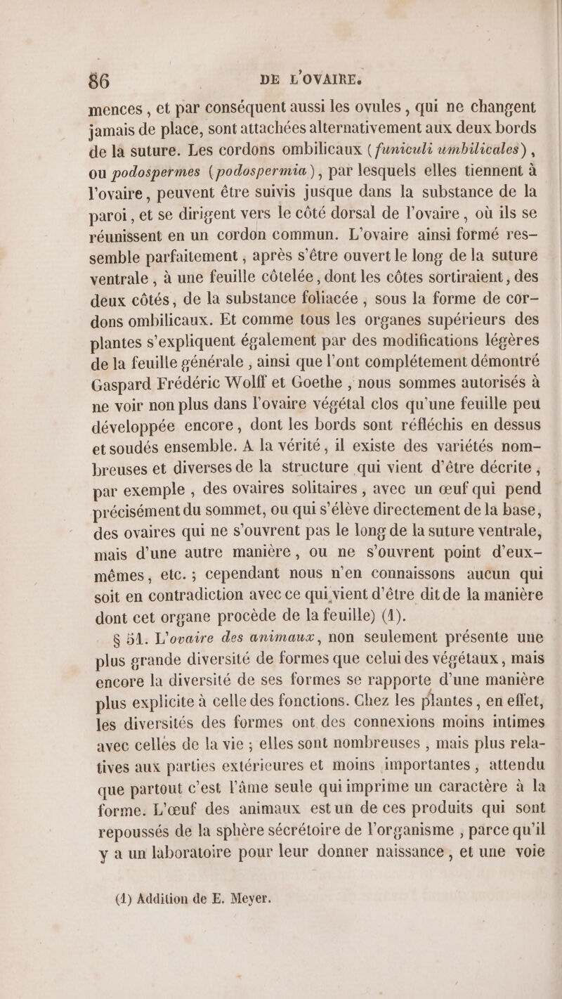 mences , et par conséquent aussi les ovules , qui ne changent jamais de place, sont attachées alternativement aux deux bords de la suture. Les cordons ombilicaux ( funiculi wmbilicales), ou podospermes (podospermia), par lesquels elles tiennent à l'ovaire, peuvent être suivis jusque dans la substance de la paroi , et se dirigent vers le côté dorsal de l'ovaire, où ils se réunissent en un cordon commun. L'ovaire ainsi formé res— semble parfaitement , après s’être ouvert le long de la suture ventrale , à une feuille côtelée , dont les côtes sortiraient , des deux côtés, de la substance foliacée ; sous la forme de cor- dons ombilicaux. Et comme tous les organes supérieurs des plantes s'expliquent également par des modifications légères de la feuille générale , ainsi que l'ont complétement démontré Gaspard Frédéric Wolff et Goethe , nous sommes autorisés à ne voir non plus dans l'ovaire végétal clos qu'une feuille peu développée encore, dont les bords sont réfléchis en dessus et soudés ensemble. A la vérité, il existe des variétés nom- breuses et diverses de la structure qui vient d’être décrite , par exemple , des ovaires solitaires , avec un œuf qui piend précisément du sommet, ou qui s'élève directement de la base, des ovaires qui ne s'ouvrent pas le long de la suture ventrale, mais d'une autre manière, ou ne S’ouvrent point d’eux- mêmes, elc.; cependant nous n’en connaissons aucun qui soit en conträdiction avec ce qui vient d’être dit de la manière dont cet organe procède de la feuille) (4). | $ 51. L'ovaire des animaux, non seulement présente une plus grande diversité de formes que celui des végétaux , mais encore la diversité de ses formes se rapporte d’une manière plus explicite à celle des fonctions. Chez les plantes , en effet, les diversités des formes ont des connexions moins intimes avec celles de la vie ; elles sont nombreuses , mais plus rela- tives aux parties extérieures et moins importantes, attendu que partout c'est l'âme seule qui imprime un caractère à la forme. L'œuf des animaux estun de ces produits qui sont repoussés de la sphère sécrétoire de l'organisme , parce qu'il y a un laboratoire pour leur donner naissance , et une voie (4) Addition de E. Meyer.