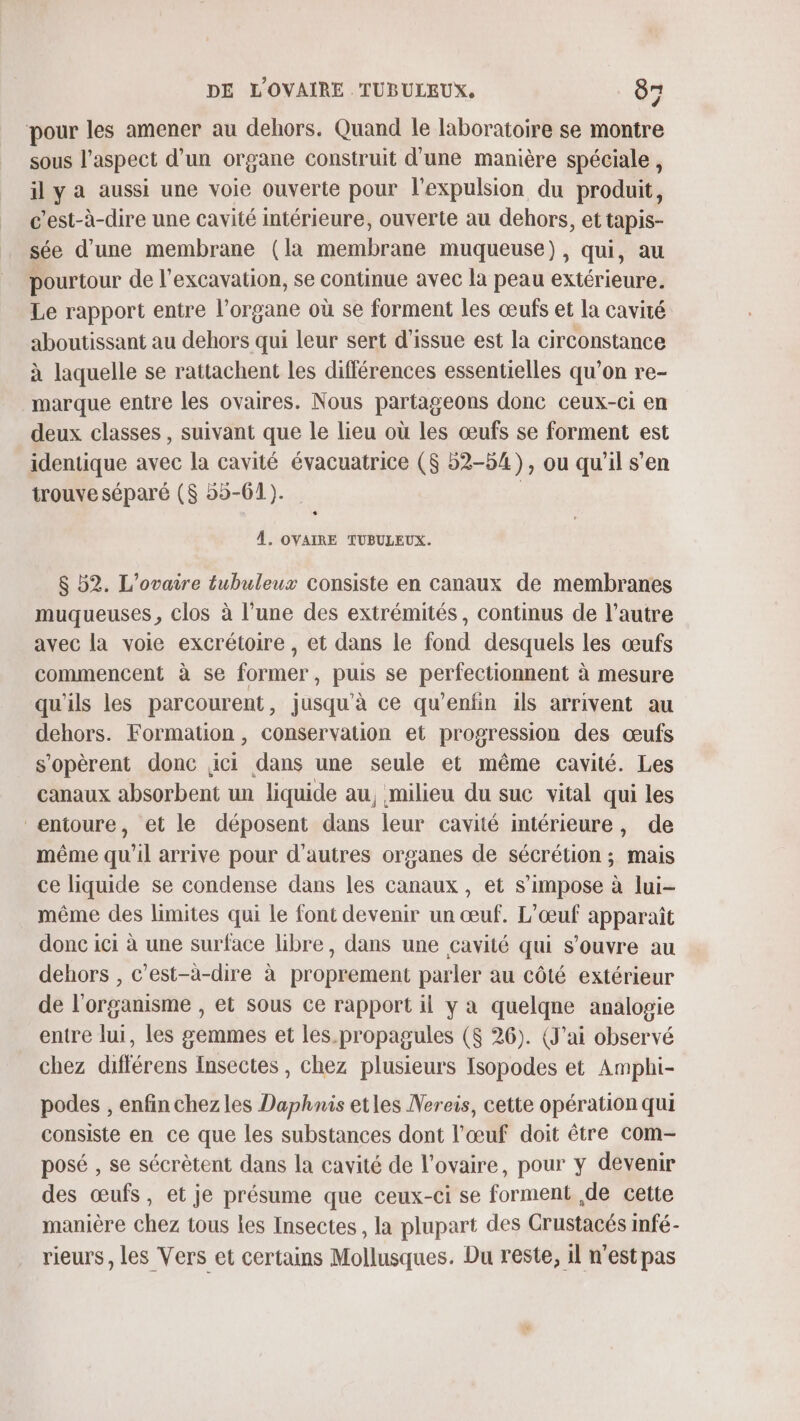 pour les amener au dehors. Quand le laboratoire se montre sous l'aspect d’un organe construit d'une manière spéciale , ily a aussi une voie ouverte pour l'expulsion du produit, c'est-à-dire une cavité intérieure, ouverte au dehors, et tapis- sée d’une membrane (la membrane muqueuse), qui, au pourtour de l’excavation, se continue avec la peau extérieure. Le rapport entre l’organe où se forment les œufs et la cavité aboutissant au dehors qui leur sert d’issue est la circonstance à laquelle se rattachent les différences essentielles qu’on re- marque entre les ovaires. Nous partageons donc ceux-ci en deux classes, suivant que le lieu où les œufs se forment est identique avec la cavité évacuatrice ($ 52-54), ou qu'il s’en trouve séparé ($ 55-61). À. OVAIRE TUBULEUX. $ 52. L’ovaire tubuleux consiste en canaux de membranes muqueuses, clos à l’une des extrémités, continus de l’autre avec la voie excrétoire , et dans le fond desquels les œufs commencent à se former, puis se perfectionnent à mesure qu'ils les parcourent, jusqu'à ce qu’enfin ils arrivent au dehors. Formation , conservation et progression des œufs s'opèrent donc ici dans une seule et même cavité. Les canaux absorbent un liquide au, milieu du suc vital qui les entoure, et le déposent dans leur cavité intérieure, de même qu'il arrive pour d'autres organes de sécrétion ; mais ce liquide se condense dans les canaux, et s'impose à lui- même des limites qui le font devenir un œuf. L’œuf apparaît donc ici à une surface libre, dans une cavité qui s'ouvre au dehors , c’est-à-dire à proprement parler au côté extérieur de l'organisme , et sous ce rapport il y a quelqne analogie entre lui, les gemmes et les. propagules ($ 26). (J'ai observé chez différens Insectes , chez plusieurs Isopodes et Amphi- podes , enfin chezles Daphnis etles Nereis, cette opération qui consiste en ce que les substances dont l'œuf doit être com- posé , se sécrètent dans la cavité de l'ovaire, pour ÿ devenir des œufs, et je présume que ceux-ci se forment ,de cette manière chez tous les Insectes , la plupart des Crustacés infé- rieurs, les Vers et certains Mollusques. Du reste, 1l n'est pas