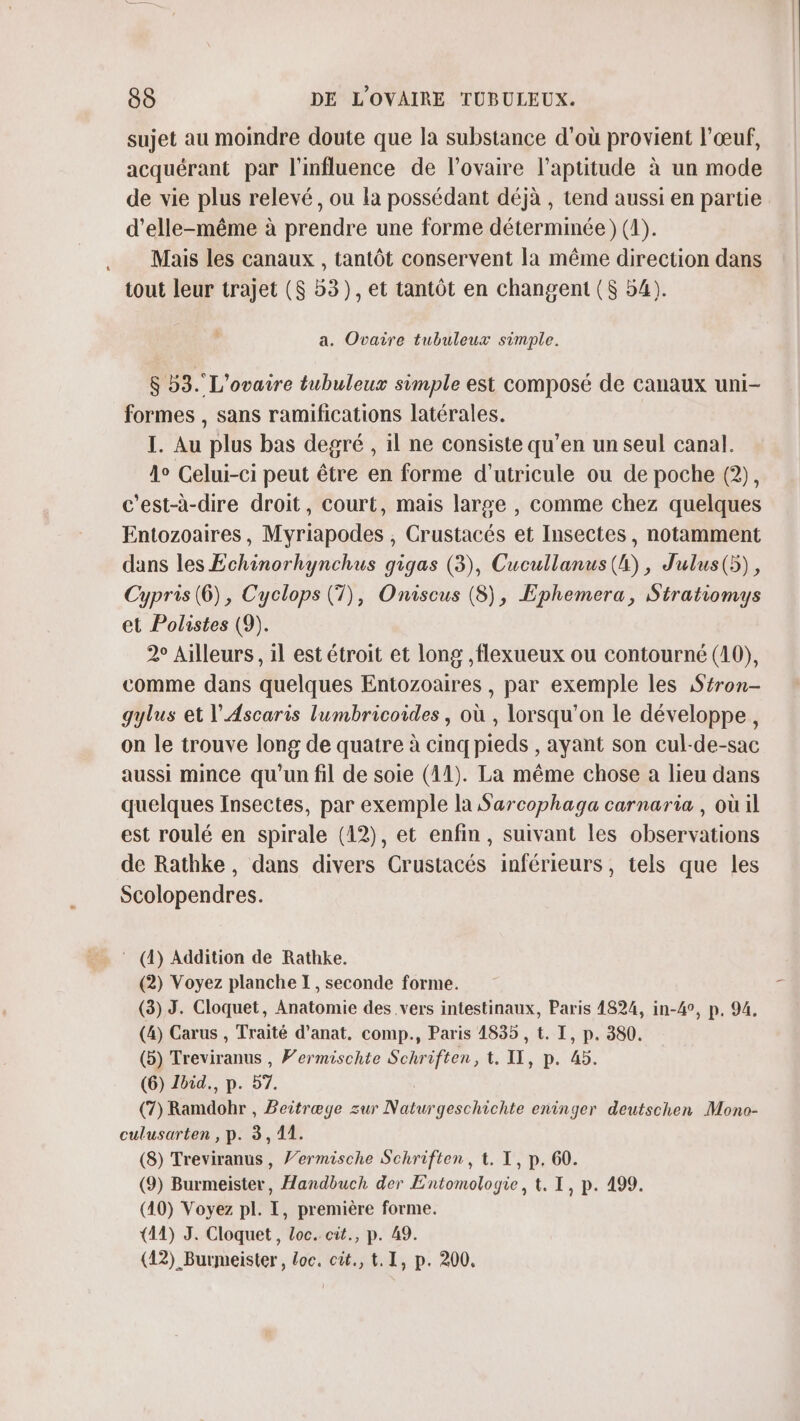 sujet au moindre doute que la substance d'où provient l’œuf, acquérant par l'influence de l'ovaire l'aptitude à un mode de vie plus relevé, ou la possédant déjà , tend aussi en partie d'elle-même à prendre une forme déterminée) (1). Mais les canaux , tantôt conservent la même direction dans tout leur trajet ($ 53), et tantôt en changent ($ 54). a. Ovaire tubuleux simple. $ 53. L'ovaire tubuleux simple est composé de canaux uni- formes , sans ramifications latérales. I. Au plus bas degré , il ne consiste qu’en un seul canal. 1° Celui-ci peut être en forme d’utricule ou de poche (2), c'est-à-dire droit, court, mais large , comme chez quelques Entozoaires, Myriapodes , Crustacés et Insectes, notamment dans les Echinorhynchus gigas (3), Cucullanus(4), J'ulus(5), Cypris(6), Cyclops (7), Oniscus (8), Ephemera, Stratiomys et Polistes (9). 2° Ailleurs, il est étroit et long ,flexueux ou contourné (10), comme dans quelques Entozoaires , par exemple les Srron- gylus et l’Ascaris lumbricoides , où , lorsqu'on le développe, on le trouve long de quatre à cinq pieds , ayant son cul-de-sac aussi mince qu'un fil de soie (41). La même chose a lieu dans quelques Insectes, par exemple la Sarcophaga carnaria , où il est roulé en spirale (12), et enfin, suivant les observations de Rathke, dans divers Crustacés inférieurs, tels que les Scolopendres. ‘ (4) Addition de Rathke. (2) Voyez planche I, seconde forme. (3) J. Cloquet, Anatomie des vers intestinaux, Paris 4824, in-4°, p. 94. (4) Carus , Traité d’anat, comp., Paris 4835 , t. I, p. 380. (5) Treviranus , Fermischte Schriften, t. IL, p. 45. (6) Ibid., p. 57. (7) Ramdohr , Beitræge zur Naturgeschichte eninger deutschen Mono- culusarten , p. 3,11. (8) Treviranus, /’ermische Schriften, t. I, p. 60. (9) Burmeister, Handbuch der Entomologie, t. I, p. 499. (10) Voyez pl. I, première forme. (11) J. Cloquet, Loc. cit., p. 49. (42) _Burmeister, loc. cit., t.1, p. 200.