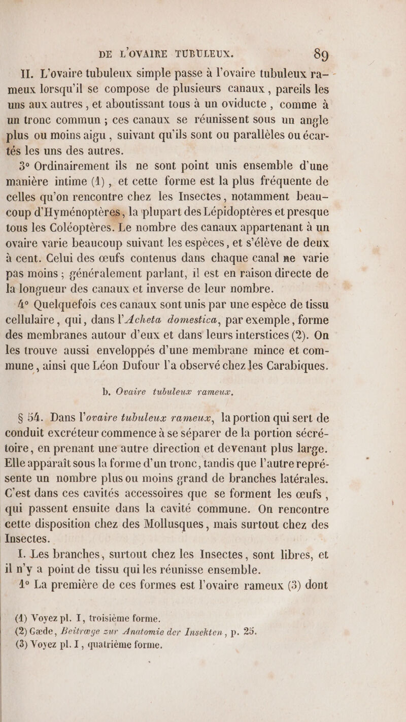 II. L'ovaire tubuleux simple passe à l'ovaire tubuleux ra- - meux lorsqu'il se compose de plusieurs canaux , pareils les uns aux autres , et aboutissant tous à un oviducte , comme à un tronc commun ; Ces Canaux se réunissent sous un angle plus ou moins aigu , suivant qu'ils sont ou parallèles ou écar- tés les uns des autres. 3° Ordinairement ils ne sont point unis ensemble d’une manière intime (1), et cette forme est la plus fréquente de celles qu’on rencontre chez les Insectes, notamment beau- coup d'Hyménoptères, la plupart des Lépidoptères et presque tous les Coléoptères. Le nombre des canaux appartenant à un ovaire varie beaucoup suivant les espèces, et s'élève de deux à cent. Celui des œufs contenus dans chaque canal ne varie pas moins ; généralement parlant, 1l est en raison directe de la longueur des canaux et inverse de leur nombre. ‘4° Quelquefois ces canaux sont unis par une espèce de tissu cellulaire, qui, dans l’Acheta domestica, par exemple, forme des membranes autour d'eux et dans leurs interstices (2). On les trouve aussi enveloppés d’une membrane mince et com- mune , ainsi que Léon Dufour l’a observé chez les Carabiques. b, Ovaire tubuleux rameux. $ 54. Dans l'ovaire tubuleux rameux, \a portion qui sert de conduit excréteur commence à se séparer de la portion sécré- toire, en prenant une autre direction et devenant plus large. Elle apparaît sous la forme d’un tronc, tandis que l’autre repré- sente un nombre plus ou moins grand de branches latérales. C'est dans ces cavités accessoires que se forment les œufs , qui passent ensuite dans là cavité commune. On rencontre cette disposition chez des Mollusques , mais surtout chez des Insectes. | TL. Les branches, surtout chez les Insectes, sont libres, et Al n'y à point de tissu qui les réunisse ensemble. | A La première de ces formes est l'ovaire rameux (3) dont (4) Voyez pl. T, troisième forme. (2) Gæde, Beitræge zur Anatomie der Insekten, p. 25. (3) Voyez pl. I, quatrième forme.