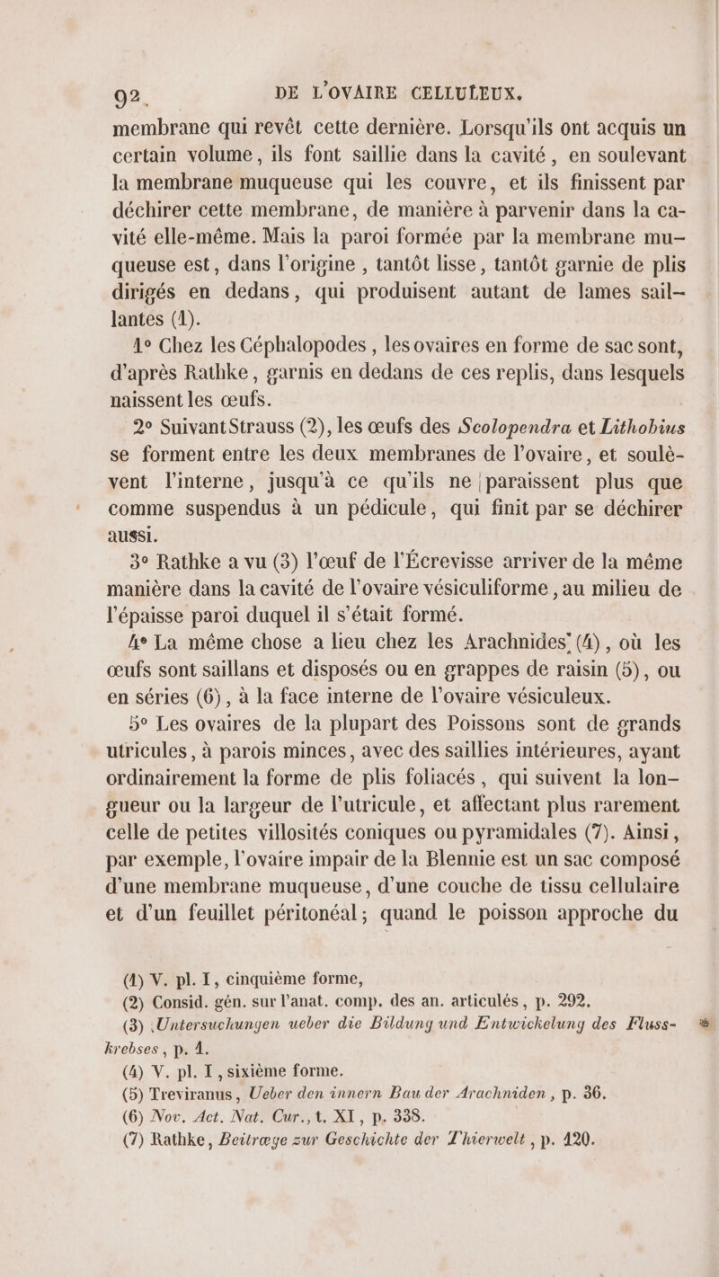 membrane qui revêt cette dernière. Lorsqu'ils ont acquis un certain volume, ils font saillie dans la cavité, en soulevant la membrane muqueuse qui les couvre, et ils finissent par déchirer cette membrane, de manière à parvenir dans la ca- vité elle-même. Mais la paroi formée par la membrane mu- queuse est, dans l’origine , tantôt lisse, tantôt garnie de plis dirigés en dedans, qui produisent autant de lames sail- lantes (1). 1° Chez les Céphalopodes , les ovaires en forme de sac sont, d’après Ratbke, garnis en dedans de ces replis, dans lesquels naissent les œufs. 2° SuivantStrauss (2), les œufs des ScoZopendra et Lithobius se forment entre les deux membranes de l'ovaire, et soulè- vent l’interne, jusqu'à ce qu'ils ne paraissent plus que comme suspendus à un pédicule, qui finit par se déchirer aussi. 3° Rathke a vu (3) l'œuf de l'Écrevisse arriver de la même manière dans la cavité de l'ovaire vésiculiforme , au milieu de l'épaisse paroi duquel il s'était formé. he La même chose a lieu chez les Arachnides’ (4), où les œufs sont saillans et disposés ou en grappes de raisin (5), ou en séries (6), à la face interne de l'ovaire vésiculeux. 5° Les ovaires de la plupart des Poissons sont de grands utricules , à parois minces, avec des saïllies intérieures, ayant ordinairement la forme de plis foliacés, qui suivent la lon- gueur ou la largeur de lutricule, et affectant plus rarement celle de petites villosités coniques ou pyramidales (7). Ainsi, par exemple, l'ovaire impair de la Blennie est un sac composé d’une membrane muqueuse, d’une couche de tissu cellulaire et d’un feuillet péritonéal; quand le poisson approche du (4) V. pl. I, cinquième forme, (2) Consid. gén. sur l’anat. comp. des an. articulés, p. 292. (3) .Untersuchungen ueber die Bildung und Entwickelung des Fluss- krebses , p. 1. (4) V. pl. I , sixième forme. (5) Treviranus, Ueber den innern Bau der Arachniden , p. 36. (6) Nov. Act. Nat, Cur.,t. XI, p. 338.