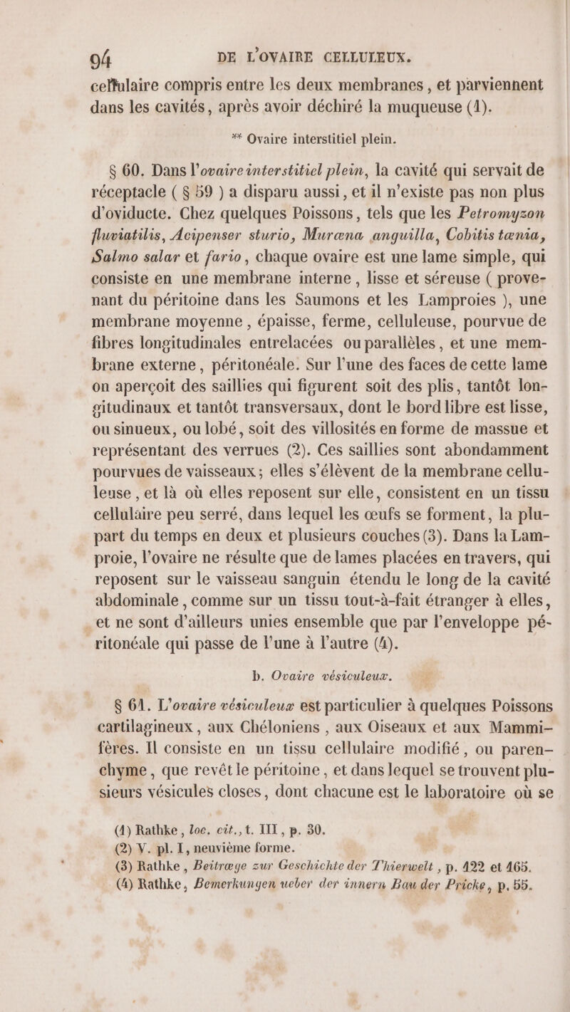 celfulaire compris entre les deux membranes , et parviennent dans les cavités, après avoir déchiré la muqueuse (1). * Ovaire interstitiel plein. &amp; 60. Dans l'ovaire interstitiel plein, la cavité qui servait de réceptacle ( $ b9 ) a disparu aussi, et il n'existe pas non plus d'oviducte. Chez quelques Poissons, tels que les Petromyzon fluviatilis, Acipenser sturio, Muræna janguilla, Cobitis tænia, Salmo salar et fario, chaque ovaire est une lame simple, qui consiste en une membrane interne, lisse et séreuse ( prove- nant du péritoine dans les Saumons et les Lamproies ), une membrane moyenne , épaisse, ferme, celluleuse, pourvue de fibres longitudinales entrelacées ou parallèles, et une mem- brane externe, péritonéale. Sur l’une des faces de cette lame on aperçoit des saillies qui figurent soit des plis, tantôt lon- gitudinaux et tantôt transversaux, dont le bord libre est lisse, ou sinueux, ou lobé, soit des villosités en forme de massue et représentant des verrues (2). Ces saillies sont abondamment pourvues de vaisseaux; elles s'élèvent de la membrane cellu- leuse , et là où elles reposent sur elle, consistent en un tissu cellulaire peu serré, dans lequel les œufs se forment, la plu- part du temps en deux et plusieurs couches (3). Dans la Lam- proie, l'ovaire ne résulte que de lames placées en travers, qui reposent sur le vaisseau sanguin étendu le long de la cavité abdominale , comme sur un tissu tout-à-fait étranger à elles, .et ne sont d’ailleurs unies ensemble que par l'enveloppe pé- _ritonéale qui passe de l’une à l’autre (4). b. Ovaire vésiculeux. $ 61. L’ovaire vésiculeux est particulier à quelques Poissons carülagineux , aux Chéloniens , aux Oiseaux et aux Mammi- fères. Il consiste en un tissu cellulaire modifié, ou paren- chyme , que revêt le péritome , et dans lequel se trouvent plu- sieurs vésicules closes, dont chacune est le laboratoire où se (4) Rathke , Loc. cit.,t. III, p. 30. (2) V. pl. I, neuvième forme. (3) Rathke , Beitræge zur Geschichte der T'hierwelt , p. 422 et 465. (4) Rathke, Bemerkungen ueber der innern Bau der Pricke, p.55.