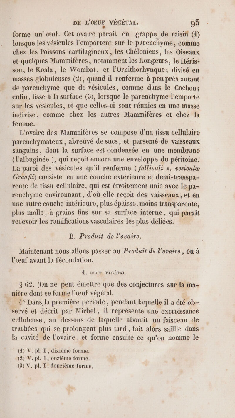 forme un œuf. Cet ovaire nbralé en grappe de raisiñ (1) lorsque les vésicules l'emportent sur le parenchyme, comme chez les Poissons cartilagineux , les Chéloniens, les Oiseaux et quelques Mammifères, notamment les Rongeurs, le Héris- son, le Koala, le Wombat, et l'Ornithorhynque; divisé en masses globuleuses (2), quand il renferme à peu près autant de parenchyme que de vésicules, comme dans le Cochon; enfin , lisse à la surface (3), lorsque le parenchyme l'emporte sur les vésicules, et que celles-ci sont réunies en une masse indivise, comme chez les autres Mammifères et chez la femme. L’ovaire des Mammifères se compose d’un tissu cellulaire parenchymateux , abreuvé de sucs, et parsemé de vaisseaux sanguins, dont la surface est condensée en une membrane (l’albuginée ), qui reçoit encore une enveloppe du péritoine. La paroi des vésicules qu'il renferme ( folliculi s. vesiculæ Graafii) consiste en une couche extérieure et demi-transpa- rente de tissu cellulaire, qui est étroitement unie avec le pa- renchyme environnant , d'où elle reçoit des vaisseaux , et en une autre couche intérieure, plus épaisse, moins transparente, plus molle, à grains fins sur sa surface interne, qui paraît recevoir les ramifications vasculaires les plus déliées, ‘ B. Produit de l’ovaire. Maintenant nous allons passer au Produit de l'ovaire , ou à l'œuf avant la fécondation. À. OEUF VÉGÉTAL, $ 62. (On ne peut émettre que des conjectures sur la ma- nière dont se forme l'œuf végétal. 4° Dans la première période, pendant laquelle il a été ob- servé et décrit par Mirbel, il représente une excroissance celluleuse, au dessous de laquelle aboutit un faisceau de trachées qui se prolongent plus tard, fait alors saillie dans la cavité de l'ovaire, et forme ensuite ce qu'on nomme le (4) V. pl. TI, dixième forme. (2) V. pl. I, onzième forme. (3) V, pl. I. douzième forme,