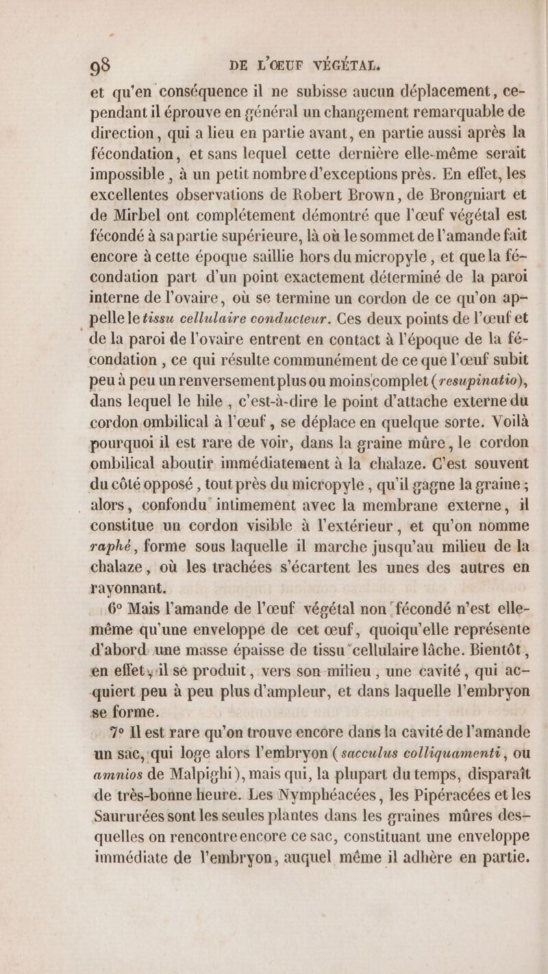 æ 98 DE L'OŒUF VÉGÉTAL et qu’en conséquence il ne subisse aucun déplacement, ce- pendant il éprouve en général un changement remarquable de direction, qui a lieu en partie avant, en partie aussi après la fécondation, et sans lequel cette dernière elle-même serait impossible , à un petit nombre d’exceptions près. En effet, les excellentes observations de Robert Brown, de Brongniart et de Mirbel ont complétement démontré que l'œuf végétal est fécondé à sa partie supérieure, là où Le sommet de l’amande fait encore à cette époque saillie hors du micropyle , et que la fé- condation part d’un point exactement déterminé de la paroi interne de l'ovaire, où se termine un cordon de ce qu’on ap- pelle le tissu cellulaire conducteur. Ces deux points de l’œufet _de la paroi de l'ovaire entrent en contact à l'époque de la fé- condation , ce qui résulte communément de ce que l'œuf subit peu à peu un renversement plus ou moinscomplet (reswpinatio), dans lequel le hile , c’est-à-dire le point d’attache externe du cordon ombilical à l'œuf, se déplace en quelque sorte. Voilà pourquoi il est rare de voir, dans la graine müre, le cordon ombilical aboutir immédiatement à la chalaze. C’est souvent du côté opposé , tout près du micropyle , qu'il gagne la grame; . alors, confondu intimement avec la membrane externe, ïl constitue un cordon visible à l'extérieur , et qu’on nomme raphé, forme sous laquelle il marche jusqu'au milieu de la chalaze, où les trachées s’écartent les unes des autres en rayonnant. .6° Mais l’amande de l'œuf végétal non 'fécondé n’est elle- même qu'une enveloppe de cet œuf, quoiqu'elle représente d’abord: une masse épaisse de tissu cellulaire lâche. Bientôt, en eflet;;:1l se produit, vers son-mitieu , une cavité, qui ac- quiert peu à peu plus d'ampleur, et dans laquelle l'embryon se forme. 7 ILest rare qu’on trouve encore dans la cavité de l'amande un sac, qui loge alors l'embryon (sacculus colliquamenti, ou amnios de Malpighi), mais qui, la plupart du temps, disparaît de très-bonne heure. Les Nymphéacées, les Pipéracées et les Saururées sont les seules plantes dans les graines müres des- quelles on rencontreencore ce sac, constituant une enveloppe immédiate de l'embryon, auquel même il adhère en partie.