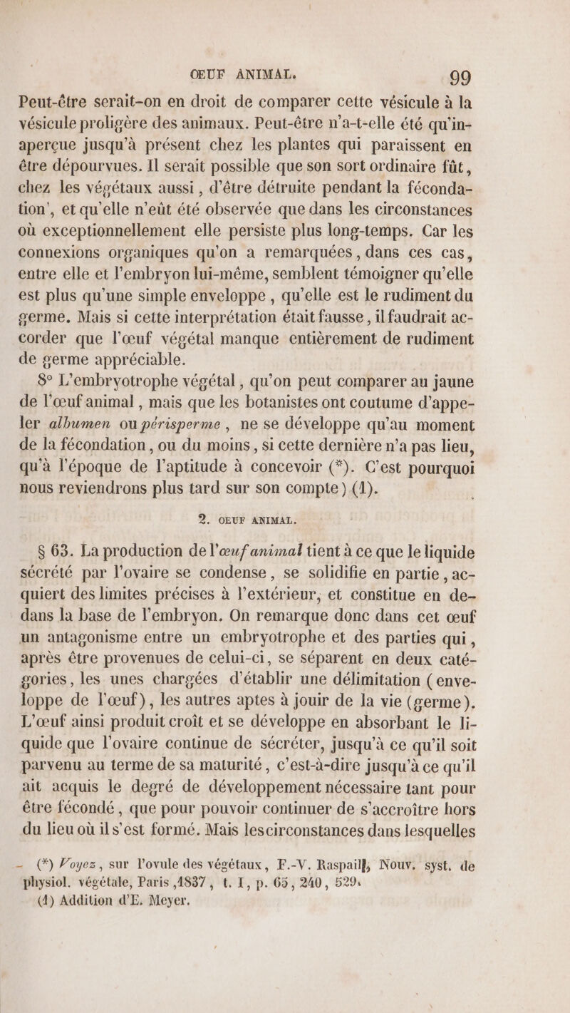 Peut-être scrait-on en droit de comparer cette vésicule à la vésicule proligère des animaux. Peut-être n'a-t-elle été qu'in- aperçue jusqu'à présent chez les plantes qui paraissent en être dépourvues. Il serait possible que son sort ordinaire fût, chez les végétaux aussi , d’être détruite pendant la féconda- tion’, et qu'elle n’eüût été observée que dans les circonstances où exceptionnellement elle persiste plus long-temps. Car les connexions organiques qu'on à remarquées , dans ces cas, entre elle et l'embryon lui-même, semblent témoigner qu’elle est plus qu'une simple enveloppe , qu'elle est le rudiment du germe. Mais si cette interprétation était fausse , il faudrait ac- corder que l'œuf végétal manque entièrement de rudiment de germe appréciable. 8° L’embryotrophe végétal, qu'on peut comparer au jaune de l'œuf animal , mais que les botanistes ont coutume d’appe- ler albumen ou périsperme , ne se développe qu'au moment de la fécondation , ou du moins, si cette dernière n’a pas lieu, qu'à l'époque de l'aptitude à concevoir (*). C’est pourquoi nous reviendrons plus tard sur son compte) (1). 2. OEUF ANIMALT. $ 63. La production de l'œuf animal tient à ce que le liquide sécrété par l'ovaire se condense, se solidifie en partie , ac- quiert des limites précises à l'extérieur, et constitue en de- dans la base de l'embryon. On remarque donc dans cet œuf un antagonisme entre un embryotrophe et des parties qui, après être provenues de celui-ci, se séparent en deux caté- gories, les unes chargées d'établir une délimitation (enve- loppe de l'œuf), les autres aptes à jouir de la vie (germe). L’œuf ainsi produit croît et se développe en absorbant le li- quide que l'ovaire continue de sécréter, jusqu’à ce qu'il soit parvenu au terme de sa maturité, c’est-à-dire jusqu'à ce qu'il ait acquis le degré de développement nécessaire tant pour être fécondé , que pour pouvoir continuer de s’accroître hors du lieu où ils’est formé. Mais lescirconstances dans lesquelles - (*) Voyez, sur l’ovule des végétaux, F.-V. Raspail}, Nouv, syst, de physiol. végétale, Paris ,4837 , t. I, p. 65, 240, 529: (4) Addition dE. Meyer.