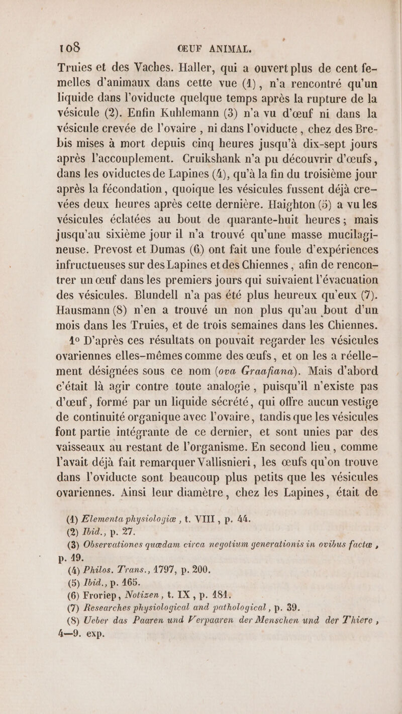 Truies et des Vaches. Haller, qui a ouvert plus de cent fe- melles d'animaux dans cette vue (1), n'a rencontré qu’un liquide dans l’oviducte quelque temps après la rupture de la vésicule (2). Enfin Kuhlemann (3) n’a vu d'œuf ni dans la vésicule crevée de l'ovaire , ni dans l'oviducte , chez des Bre- bis mises à mort depuis cinq heures jusqu’à dix-sept jours après l’accouplement. Cruikshank n’a pu découvrir d'œufs, dans les oviductes de Lapines (4), qu’à la fin du troisième jour après la fécondation, quoique les vésicules fussent déjà cre- vées deux heures après cette dernière. Haïghton (5) a vu les vésicules éclatées au bout de quarante-huit heures; mais jusqu'au sixième jour il n’a trouvé qu’une masse mucilagi- neuse. Prevost et Dumas (6) ont fait une foule d'expériences infructueuses sur des Lapines et des Chiennes , afin de rencon- trer un œuf dans les premiers jours qui suivaient l'évacuation des vésicules. Blundell n’a pas été plus heureux qu'eux (7). Hausmann (8) n’en a trouvé un non plus qu'au bout d'un mois dans les Truies, et de trois semaines dans les Chiennes. 40 D’après ces résultats on pouvait regarder les vésicules ovariennes elles-mêmes comme des œufs, et on les a réelle- ment désignées sous ce nom (ova Graafiana). Mais d'abord c'était là agir contre toute analogie , puisqu'il n'existe pas d'œuf, formé par un liquide sécrété, qui offre aucun vestige de continuité organique avec l'ovaire, tandis que les vésicules font partie intégrante de ce dernier, et sont unies par des vaisseaux au restant de l'organisme. En second lieu, comme l'avait déjà fait remarquer Vallisnieri, les œufs qu'on trouve dans l’oviducte sont beaucoup plus petits que les vésicules ovariennes. Ainsi leur diamètre, chez les Lapines, était de (1) Elementa physiologiæ , t. VIIT , p. 44. (@) 14, p. 27. (3) Observationes quædam circa negotium generationis in ovibus factæ , p. 49. (4) Philos. Trans., 1797, p. 200. (5) Jbid., p. 465. (6) Froriep, Notisen, t. IX , p. 151. (7) Researches physiological and pathological, p. 39. (8) Ueber das Paaren und Verpaaren der Menschen und der Thiere , &amp;—9,. exp.