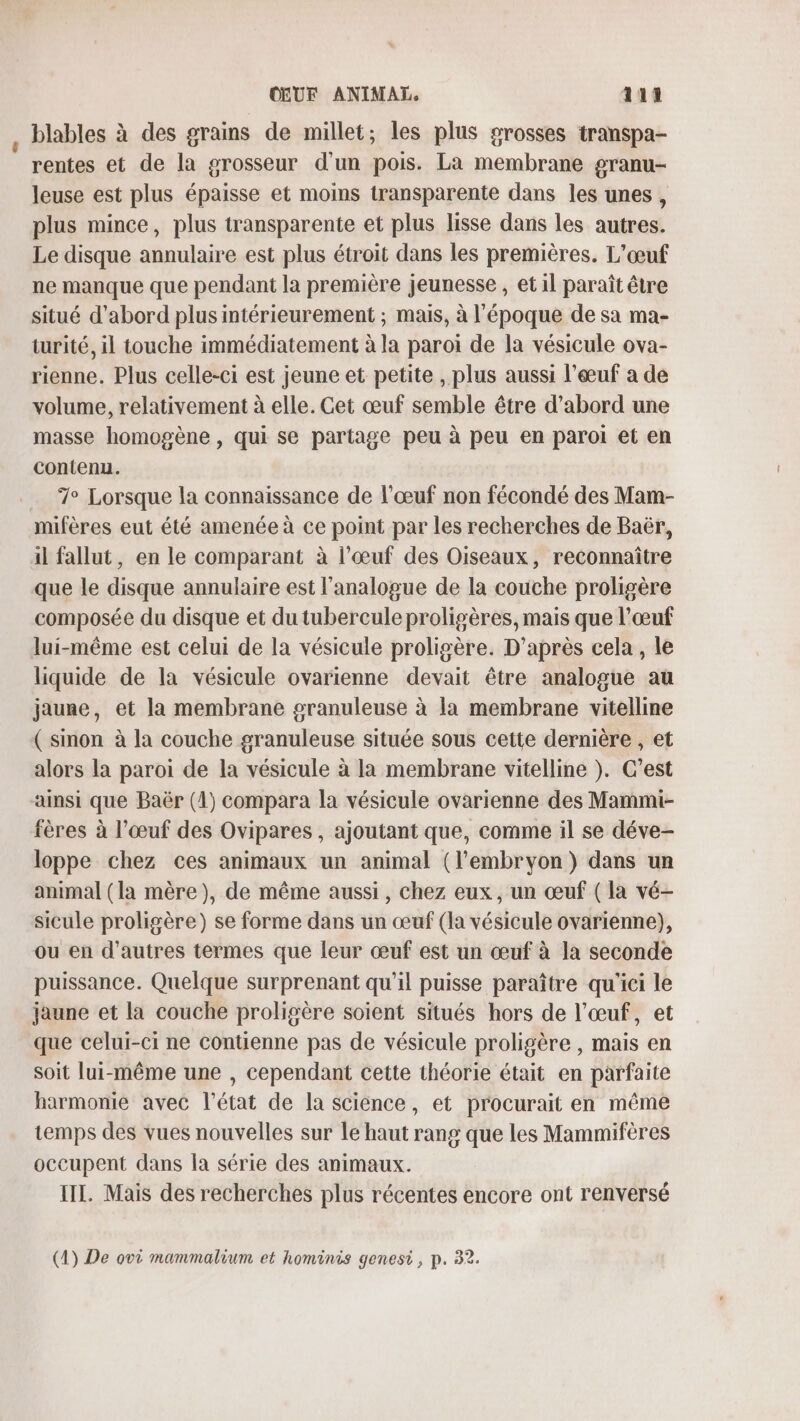 OŒUF ANIMAI 411 , blables à des grains de millet; les plus grosses transpa- ‘ rentes et de la grosseur d'un pois. La membrane granu- leuse est plus épaisse et moins transparente dans les unes, plus mince, plus transparente et plus lisse dans les autres. Le disque annulaire est plus étroit dans les premières. L'œuf ne manque que pendant la première jeunesse , et il paraît être situé d’abord plus intérieurement ; mais, à l'époque de sa ma- turité, il touche immédiatement à la paroi de la vésicule ova- rienne. Plus celle-ci est jeune et petite , plus aussi l'œuf a de volume, relativement à elle. Get œuf semble être d’abord une masse homogène, qui se partage peu à peu en paroi et en contenu. 7° Lorsque la connaissance de l’œuf non fécondé des Mam- mifères eut été amenée à ce point par les recherches de Baër, il fallut, en le comparant à l'œuf des Oiseaux, reconnaître que le disque annulaire est l'analogue de la couche proligère composée du disque et du tubercule proligères, mais que l'œuf lui-même est celui de la vésicule proligère. D'après cela, le liquide de la vésicule ovarienne devait être analogue au jaune, et la membrane granuleuse à la membrane vitelline ( sinon à la couche granuleuse située sous cette dernière , et alors la paroi de la vésicule à la membrane vitelline }. C’est ainsi que Baër (1) compara la vésicule ovarienne des Mammi- fères à l’œuf des Ovipares , ajoutant que, comme il se déve- loppe chez ces animaux un animal (l'embryon) dans un animal (la mère), de même aussi, chez eux, un œuf ( la vé- sicule proligère) se forme dans un œuf (la vésicule ovarienne), ou en d'autres termes que leur œuf est un œuf à la seconde puissance. Quelque surprenant qu’il puisse paraître qu'ici le jaune et la couche proligère soient situés hors de l’œuf, et que celui-ci ne contienne pas de vésicule proligère , mais en soit lui-même une , cependant cette théorie était en parfaite harmonie avec l’état de la science, et procurait en même temps des vues nouvelles sur le haut rang que les Mammifères occupent dans la série des animaux. III. Mais des recherches plus récentes encore ont renversé