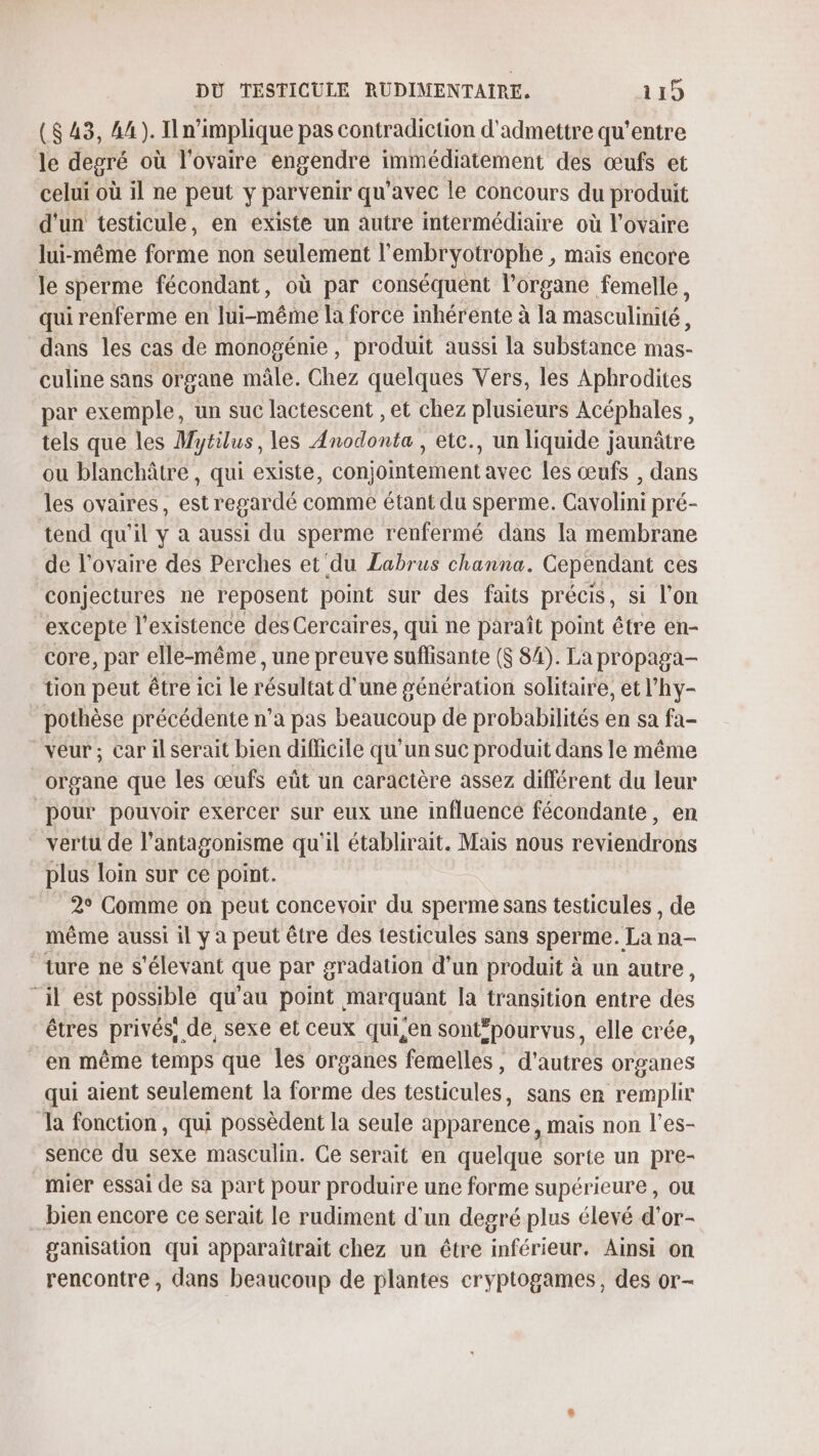 ($ 43, 44). I n'implique pas contradicuon d'admettre qu'entre le degré où l'ovaire engendre immédiatement des œufs et celui où il ne peut y parvenir qu'avec le concours du produit d'un testicule, en existe un autre intermédiaire où l'ovaire lui-même forme non seulement l'embryotrophe , maïs encore le sperme fécondant, où par conséquent l'organe femelle, qui renferme en lui-même la force inhérente à la masculinité , dans les cas de monogénie, produit aussi la substance mas- culine sans organe mâle. Chez quelques Vers, les Aphrodites par exemple, un suc lactescent , et chez plusieurs Acéphales, tels que les Mytilus, les Anodonta , etc., un liquide jaunâtre ou blanchâtre, qui existe, conjointement avec les œufs , dans les ovaires, est regardé comme étant du sperme. Cavolini pré- tend qu'il y à aussi du sperme renfermé dans la membrane de l'ovaire des Perches et'du Labrus channa. Cependant ces conjectures ne reposent point sur des faits précis, si l’on excepte l'existence des Cercaires, qui ne paraît point être en- core, par elle-même , une preuve suffisante ($ 84). La propaga- tion peut être ici le résultat d'une génération solitaire, et l’hy- pothèse précédente n’a pas beaucoup de probabilités en sa fa- veur; car il serait bien difficile qu'un suc produit dans le même organe que les œufs eût un caractère assez différent du leur pour pouvoir exercer sur eux une influencé fécondante, en vertu de l’antagonisme qu'il établirait. Mais nous reviendrons plus loin sur ce point. 2° Comme on peut concevoir du sperme sans testicules , de même aussi il y a peut être des testicules sans sperme. La na- ture ne s'élevant que par gradation d’un produit à un autre, ‘il est possible qu'au point marquant [a transition entre des êtres privés, de, sexe et ceux qui,en sontépourvus, elle crée, en même temps que les organes femelles, d’autres organes qui aient seulement la forme des testicules, sans en remplir Ja fonction, qui possèdent la seule apparence, mais non l’es- sence du sexe masculin. Ce serait en quelque sorte un pre- mier essai de sa part pour produire une forme supérieure, ou bien encore ce serait le rudiment d'un degré plus élevé d'or- ganisation qui apparaîtrait chez un être inférieur. Ainsi on rencontre, dans beaucoup de plantes eryptogames, des or-