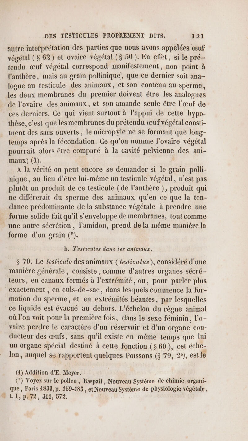 autre interprétation des parties que nous avons appelées œuf végétal ($ 62) et ovaire végétal ($ 50 ). En eflet, si le pré- tendu œuf végétal correspond manifestement, non point à l’anthère, mais au grain pollinique’, que ce dernier soit ana- logue au testicule des animaux, et son contenu au sperme, les deux membranes du premier doivent être les analogues de l'ovaire des animaux, et son amande seule être l'œuf de ces derniers. Ce qui vient surtout à l'appui de cette hypo- thèse, c’est que les membranes du prétendu œuf végétal consti- tuent des sacs ouverts , le micropyle ne se formant que long- temps après la fécondation. Ge qu'on nomme l'ovaire végétal pourrait alors être comparé à la cavité pelvienne des ani- maux) (1). A la vérité on peut encore se demander si le grain polli- nique, au lieu d’être lui-même un testicule végétal, n’est pas plutôt un produit de ce testicule (de l’anthère ), produit qui ne différerait du sperme des animaux qu'en ce que la ten- dance prédominante de la substance végétale à prendre une forme solide fait qu'il s'enveloppe de membranes, tout comme une autre sécrétion, l'amidon, prend de la même manière la forme d'un grain (*). b. T'esticules dans les animaux. $ 70. Le £esticule des animaux ( testiculus), considéré d'une _ manière générale, consiste , comme d’autres organes sécré— teurs, en canaux fermés à l’extrémité , ou, pour parler plus exactement , en culs-de-sac, dans lesquels commence la for- mation du sperme, et en extrémités béantes, par lesquelles ce liquide est évacué au dehors. L'échelon du règne animal où l'on voit pour la première fois, dans le sexe féminin, l'o- _vaire perdre le caractère d’un réservoir et d’un organe con- ducteur des œufs, sans qu'il existe en même temps que lui un organe spécial destiné à cette fonction ($ 60), cet éche- lon, auquel se rapportent quelques Poissons ($ 79, 2°), est le (4) Addition d’E. Meyer. (*) Voyez sur le pollen, Raspail, Nouveau Système de chimie organi- que, Paris 1833, p. 159-183, et Nouveau Système de physiologie végétale, t.r, pa72, 311, 572,