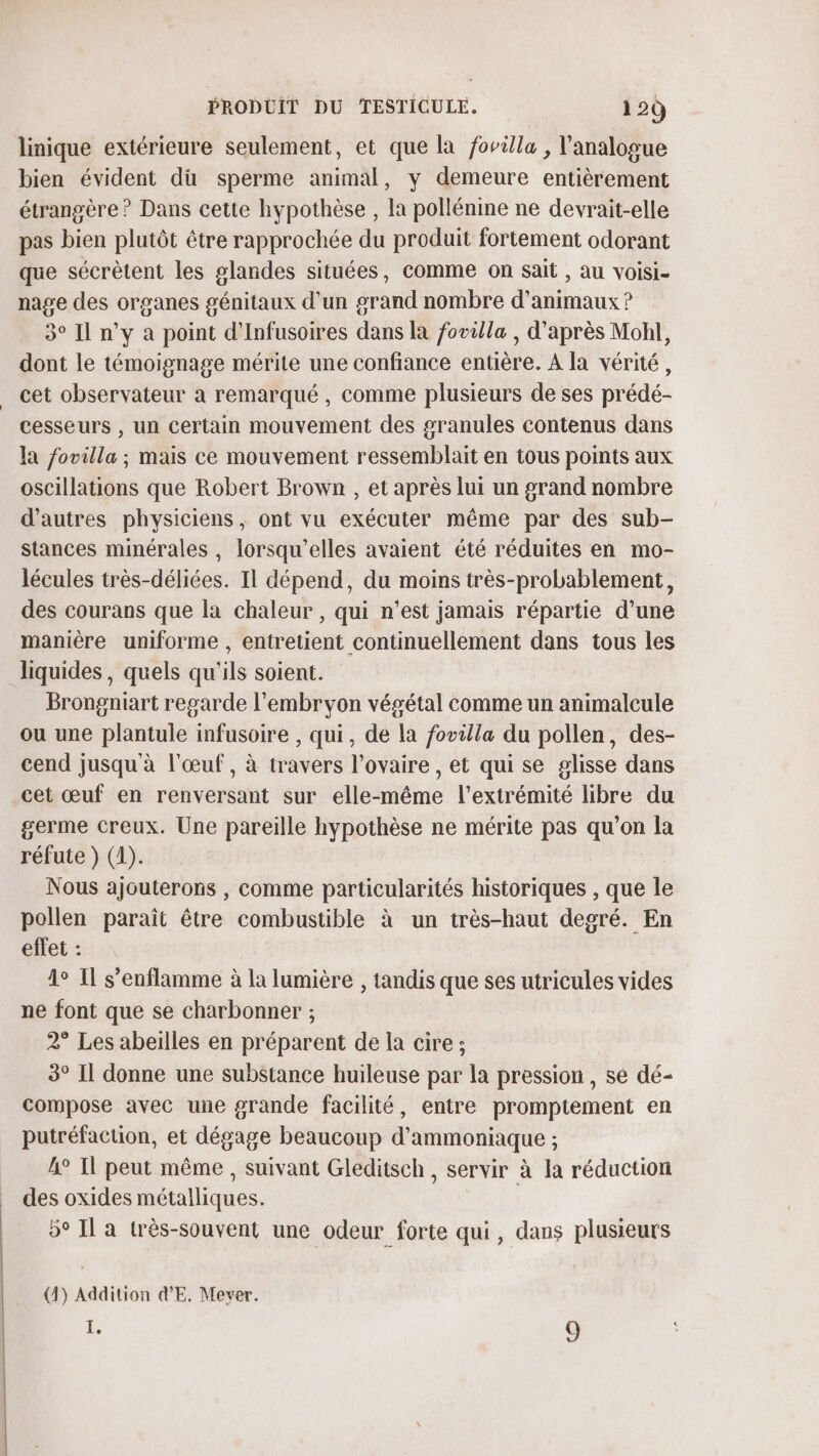 linique extérieure seulement, et que la fovilla , l’analogue bien évident dü sperme animal, y demeure entièrement étrangère ? Dans cette hypothèse , la pollénine ne devrait-elle pas bien plutôt être rapprochée du produit fortement odorant que sécrètent les glandes situées, comme on sait , au voisi- nage des organes génitaux d’un grand nombre d'animaux ? 3° Il n’y a point d’Infusoires dans la fovilla , d’après Mohl, dont le témoignage mérite une confiance entière. A la vérité, cet observateur à remarqué, comme plusieurs de ses prédé- cesseurs , un certain mouvement des granules contenus dans la fovilla ; mais ce mouvement ressemblait en tous points aux oscillations que Robert Brown , et après lui un grand nombre d’autres physiciens ; ont vu exécuter même par des sub- stances minérales , lorsqu'elles avaient été réduites en mo- lécules très-déliées. Il dépend, du moins très-probablement, des courans que la chaleur , qui n’est jamais répartie d’une manière uniforme , entretient continuellement dans tous les liquides, quels qu'ils soient. Brongniart regarde l'embryon végétal comme un animalcule ou une plantule infusoire , qui, de la fovilla du pollen, des- cend jusqu à l'œuf, à travers l'ovaire , et qui se glisse dans cet œuf en renversant sur elle-même l'extrémité libre du germe creux. Une pareille hypothèse ne mérite pas qu’on la réfute } (1). Nous ajouterons , comme particularités historiques , que le pollen paraît être combustible à un très-haut degré. En effet : 1° Il s’enflamme à la lumière , tandis que ses utricules vides ne font que se charbonner ; 2° Les abeilles en préparent de la cire ; 3° Il donne une substance huileuse par la pression , se dé- compose avec une grande facilité, entre promptement en putréfaction, et dégage beaucoup d’ammoniaque ; 4° Il peut même , suivant Gleditsch, servir à la réduction des oxides métalliques. 5° Il a très-souvent une odeur forte qui, dans plusieurs (1) Addition dE. Mever. , 9