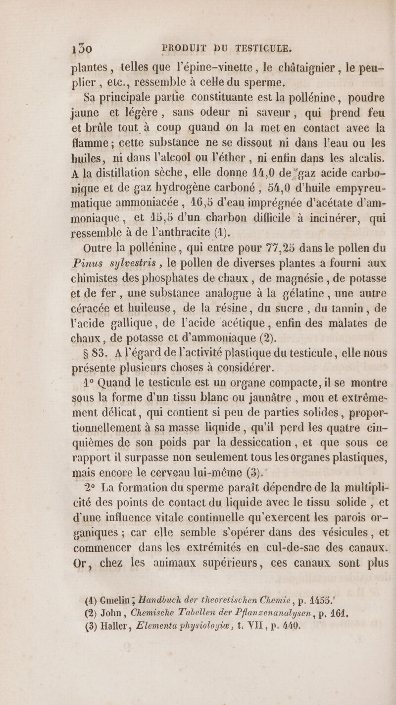 plantes, telles que l’épine-vinette , le châtaignier , le peu- plier , etc., ressemble à celle du sperme. Sa principale partie constituante est la pollénine, poudre jaune et légère, sans odeur ni saveur, qui prend feu et brüle tout à coup quand on la met en contact avec la flamme ; cette substance ne se dissout ni dans l’eau ou les huiles, ni dans l'alcool ou l’éther , ni enfin dans les alcalis. A la distillation sèche, elle donne 14,0 de ‘gaz acide carbo- nique et de gaz hydrogène carboné , 54,0 d'huile empyreu- matique ammoniacée , 16,5 d’eau imprégnée d’acétate d'am- moniaque , et 15,5 d’un charbon diflicile à incinérer, qui ressemble à de l’anthracite (D). Outre la pollénine, qui entre pour 77,25 dans le pollen du Pinus sylvestris , le pollen de diverses plantes a fourni aux chimistes des phosphates de chaux , de magnésie , de potasse et de fer, une substance analosue à la gélatine , une autre céracée et huileuse, de la résine, du sucre , du tannin, de l'acide gallique, de l'acide acétique , enfin des malates de chaux, de potasse et d'ammoniaque (2). $ 83. A l'égard de l’activité plastique du testicule, elle nous présente plusieurs choses à considérer. 1° Quand le testicule est un organe compacte, il se montre sous la forme d’un tissu blanc ou jaunâtre , mou et extrême- ment délicat, qui contient si peu de parties solides, propor- tionnellement à sa masse liquide, qu'il perd les quatre cin- quièmes de son poids par la dessiccation , et que sous ce rapport il surpasse non seulement tous les organes plastiques, mais encore le cerveau lui-même (3). 2° La formation du sperme paraît dépendre de la multipli- cité des points de contact du liquide avec le tissu solide , et d’une influence vitale continuelle qu'exercent les parois or- saniques ; car elle semble s’opérer dans des vésicules , et commencer dans les extrémités en cul-de-sace des canaux. Or, chez les animaux supérieurs, ces canaux sont plus (4) Gmelin ; Handbuch der theoretischon Chemie, p. 4455.! (2) John, Chemische Tabellen der Pflansenanalysen, p. 164, (3) Haller, £lementa physiologie, t, VIT, p. 440,