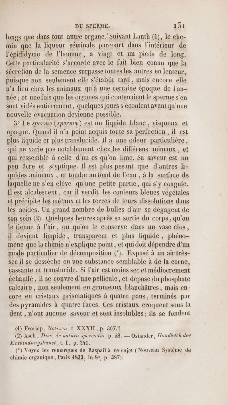 longs que dans tout autre organe. Suivant Lauth (1), le che- min que la liqueur séminale parcourt dans l'intérieur de l'épididyme de l'homme, a vingt et un pieds de long. Cette particularité s ‘accorde avec le fait bien connu que la sécrétion de la semence surpasse toutes les autres en lenteur, puisque non seulement elle s'établit tard, mais encore elle n’a lieu chez les animaux qu'à une certaine époque de l'an- née ; et une fois que les organes qui contenaient le sperme s’en sont vidés entièrement, quelques jours s'écoulent avant qu'une nouvelle évacuation devienne possible. 3° Le sperme Csperma) est un liquide blanc, visqueux et opaque. Quand il n’a point acquis toute sa perfection . il est plus liquide et plus translucide. Il a une odeur particulière, qui ne yarie pas notablement chez les différens animaux , et qui ressemble à celle d’un os qu'on lime. Sa saveur est un peu âcre et styptique. Il est plus pesant que d’autres li- quides animaux , et tombe au fond de l'eau , à la surface de laquelle ne s’en Élie qu'une petite partie, qui s’y coagule. Il est alcalescent , car il verdit les couleurs bleues végétales et précipite les «5 Arp et les terres de leurs dissolutions dans les acides. Un grand nombre de bulles d'air se dégagent de $on sein (2). Quelques heures après sa sortie du corps, qu'on le tienne à l'air, ou qu'on le conserve dans un vase clos, il devient limpide transparent et plus liquide, lé mène que la chimie n’explique pont, et qui doit dépendre d'un mode particulier de décomposition (*). Exposé à un air très- sec il se dessèche en une substance semblable à de la corne, cassante et translucide. Si l'air est moins sec et médiocrement échaufté , il se couvre d'une pellicule, et dépose du phosphate calcaire , non seulement en grumeaux blanchâtres, mais en- core en cristaux prismatiques à quatre pans, terminés par des pyramides à quatre faces. Ces cristaux croquent sous la dent , n'ont aucune saveur et sont insolubles ; ils se fondent A) Froriep, Notisen ,t, XXXII, p. 307.7 (2) Asch, Diss, de natura spermatis, p. 58. — Osiander, {andbuch der Entbindungshunst ,t. I, p. 241. (*) Voyez les remarques de Raspail à ce sujet (Nouveau Système de chimie organique , Paris 4833, in-8°, p, 387).