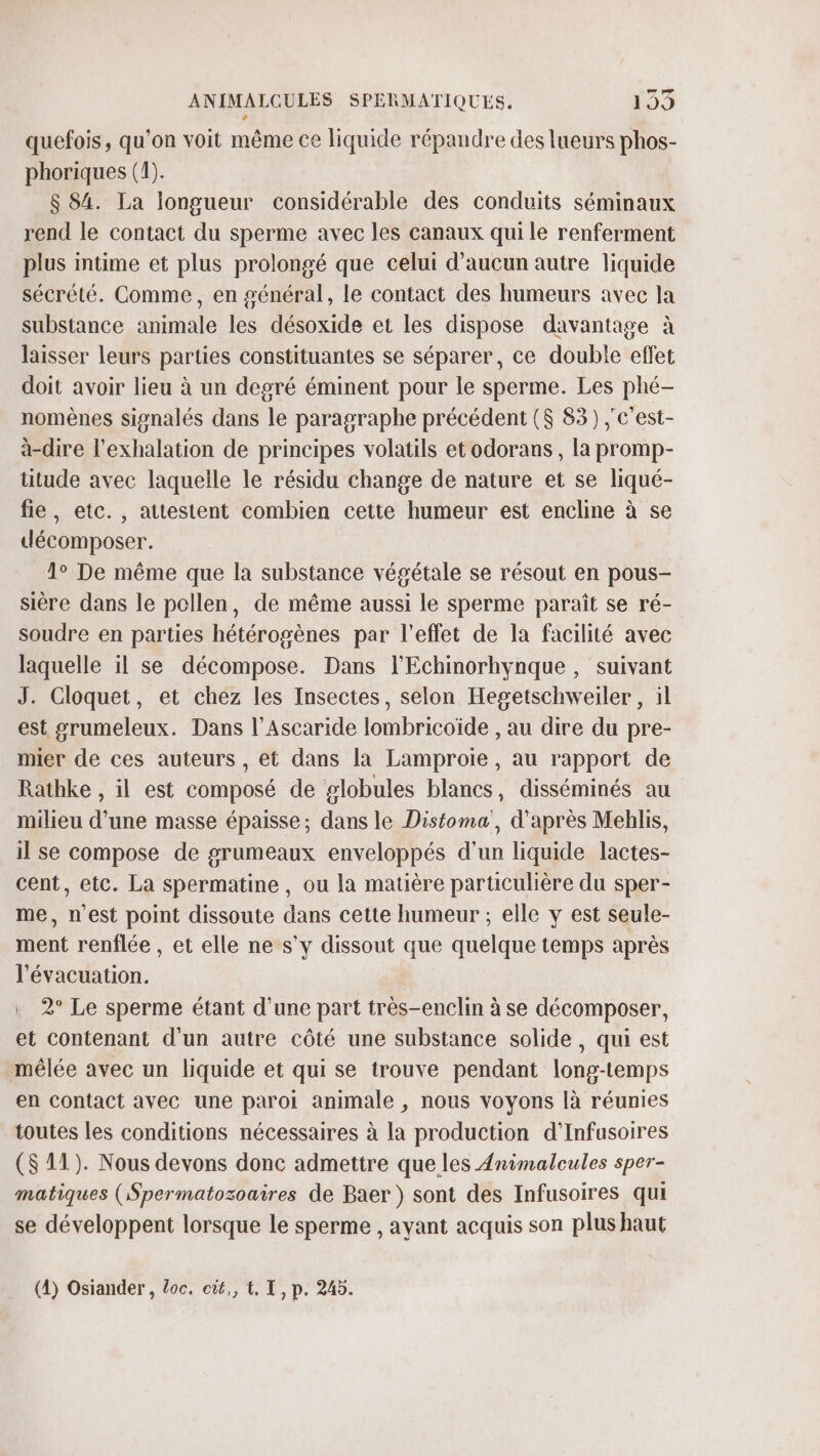 quefois, qu'on voit même ce liquide répandre des lueurs phos- phoriques (1). $ 84. La longueur considérable des conduits séminaux rend le contact du sperme avec les canaux qui le renferment plus intime et plus prolongé que celui d'aucun autre liquide sécrété. Comme, en général, le contact des humeurs avec la substance animale les désoxide et les dispose davantage à laisser leurs parties constituantes se séparer, ce double effet doit avoir lieu à un degré éminent pour le sperme. Les phé- nomènes signalés dans le paragraphe précédent ($ 83) ; c'est- à-dire l'exhalation de principes volatils et odorans, la promp- titude avec laquelle le résidu change de nature et se liqué- fie, etc., attestent combien cette humeur est encline à se décomposer. 1° De même que la substance végétale se résout en pous- sière dans le pollen, de même aussi le sperme paraît se ré- soudre en parties hétérogènes par l'effet de la facilité avec laquelle il se décompose. Dans l'Echinorhynque, suivant J. Cloquet, et chez les Insectes, selon Hegetschweiler , il est grumeleux. Dans l’Ascaride lombricoïde , au dire du pre- mier de ces auteurs , et dans la Lamproie, au rapport de Rathke , il est composé de globules blancs, disséminés au milieu d’une masse épaisse; dans le Distoma', d’après Meblis, il se compose de grumeaux enveloppés d'un liquide lactes- cent, etc. La spermatine, ou la matière particulière du sper- me, n'est point dissoute dans cette humeur ; elle y est seule- ment renflée , et elle ne s’y dissout que quelque temps après l'évacuation. 2° Le sperme étant d’une part très-enclin à se décomposer, et contenant d'un autre côté une substance solide , qui est mêlée avec un liquide et qui se trouve pendant long-temps en contact avec une paroi animale , nous voyons là réunies toutes les conditions nécessaires à la production d’Infusoires ($S 11). Nous devons donc admettre que les Animalcules sper- matiques (Spermatozoaires de Baer ) sont des Infusoires qui se développent lorsque le sperme , ayant acquis son plus haut (4) Osiander, loc. cût,, {. T, p. 245.