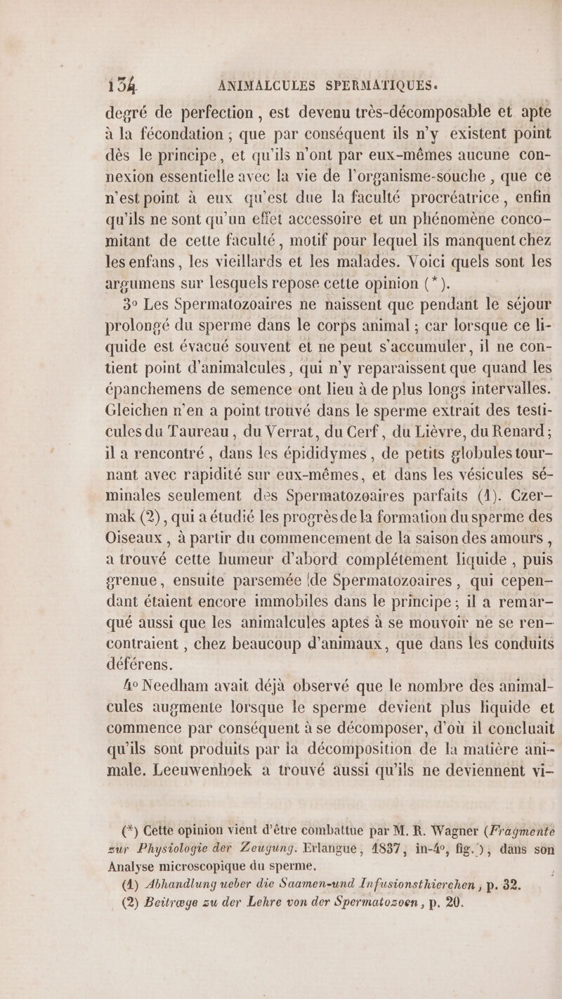 degré de perfection , est devenu très-décomposable et apte à la fécondation ; que par conséquent ils n’y existent point dès le principe, et qu'ils n’ont par eux-mêmes aucune con- nexion essentielle avec la vie de l'organisme-souche , que ce n’estpoint à eux qu'est due la faculté procréatrice, enfin qu'ils ne sont qu’un effet accessoire et un phénomène conco- mitant de cette faculté, motif pour lequel ils manquent chez les enfans, les vieillards et les malades. Voici quels sont les arosumens sur lesquels repose cette opinion (*). 3° Les Spermatozoaires ne naissent que pendant le séjour prolongé du sperme dans le corps animal ; car lorsque ce li- quide est évacué souvent et ne peut s'accumuler, il ne con- tient point d’animalcules, qui n'y reparaissent que quand les épanchemens de semence ont lieu à de plus longs intervalles. Gleichen n’en à point trouvé dans le sperme extrait des testi- cules du Taureau, du Verrat, du Cerf, du Lièvre, du Renard ; il a rencontré , dans les épididymes , de petits globules tour- nant avec rapidité sur eux-mêmes, et dans les vésicules sé- minales seulement des Spermatozoaires parfaits (1). Czer- mak (2), qui a étudié les progrès de la formation du sperme des Oiseaux , à partir du commencement de la saison des amours , a trouvé cette humeur d’abord complétement liquide , puis gvenue, ensuite parsemée (de Spermatozoaires, qui cepen- dant étaient encore immobiles dans le principe ; il a remar- qué aussi que les animalcules aptes à se mouvoir ne se ren- contraient , chez beaucoup d'animaux, que dans les conduits déférens. | lo Needham avait déjà observé que le nombre des animal- cules augmente lorsque le sperme devient plus liquide et commence par conséquent à se décomposer, d’où il concluait qu'ils Sont produits par ia décomposition de la matière ani- male. Leeuwenhsek à trouvé aussi qu’ils ne deviennent vi- (*) Cette opinion vient d’être combattue par M. R. Wagner (Fragmente sur Physiologie der Zeugung. Erlangue, 1837, in-4°, fig. ), dans son Analyse microscopique du sperme. (4) Abhandlung ueber die Saamen-und Infusionsthierchen ; p. 32. (2) Beitræge zu der Lehre von der Spermatozoen , p. 20.