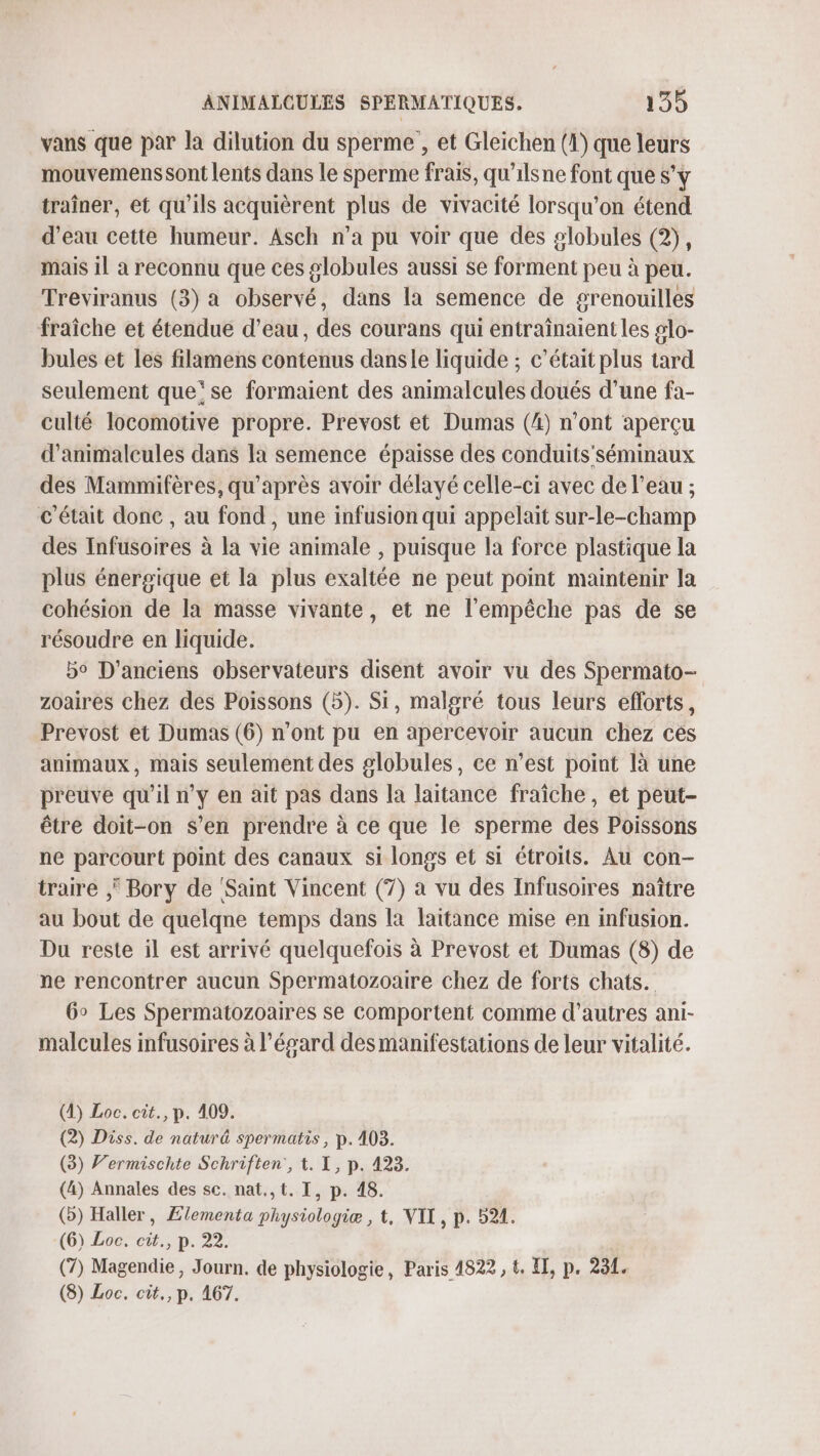 vans que par la dilution du sperme , et Gleichen (1) que leurs mouvemenssont lents dans le sperme frais, qu'ilsne font que s’y traîner, et qu’ils acquièrent plus de vivacité lorsqu'on étend d’eau cette humeur. Asch n’a pu voir que des globules (2), mais il à reconnu que ces globules aussi se forment peu à peu. Treviranus (3) a observé, dans la semence de grenouilles fraîche et étendue d’eau, des courans qui entraînaient les #lo- bules et les filamens contenus dansle liquide ; c'était plus tard seulement que‘ se formaient des animalcules doués d’une fa- culté locomotive propre. Prevost et Dumas (4) n’ont aperçu d’animalcules dans Ia semence épaisse des conduits’ séminaux des Mammifères, qu'après avoir délayé celle-ci avec de l’eau ; c'était donc , au fond, une infusion qui appelait sur-le-champ des Infusoires à la vie animale , puisque la force plastique la plus énergique et la plus exaltée ne peut point maintenir la cohésion de la masse vivante, et ne l'empêche pas de se résoudre en liquide. bo D'anciens observateurs disent avoir vu des Spermato- zoaires chez des Poissons (5). Si, malgré tous leurs efforts, Prevost et Dumas (6) n’ont pu en apercevoir aucun chez ces animaux, mais seulement des globules, ce n’est point là une preuve qu'il n’y en ait pas dans la laitance fraîche, et peut- être doit-on s’en prendre à ce que le sperme des Poissons ne parcourt point des canaux si longs et si étroits. Au con- traire Bory de ‘Saint Vincent (7) à vu des Infusoires naître au bout de quelqne temps dans la laïtance mise en infusion. Du reste il est arrivé quelquefois à Prevost et Dumas (8) de ne rencontrer aucun Spermatozoaire chez de forts chats. 6° Les Spermatozoaires se comportent comme d’autres ani- malcules infusoires à l’ésard des manifestations de leur vitalité. (1) Loc. cit., p. 409. (2) Diss. de naturä spermatis, p.403. (3) Vermischte Schriften, t. I, p. 423. (4) Annales des sc. nat.,t. I, p. 48. (o) Haller, Ælementa physiologie , t, VIT, p. 521. (6) Loc. cit., p. 22. (7) Magendie, Journ. de physiologie, Paris 4822, t. II, p. 231. (8) Loc. cit., p. 167.