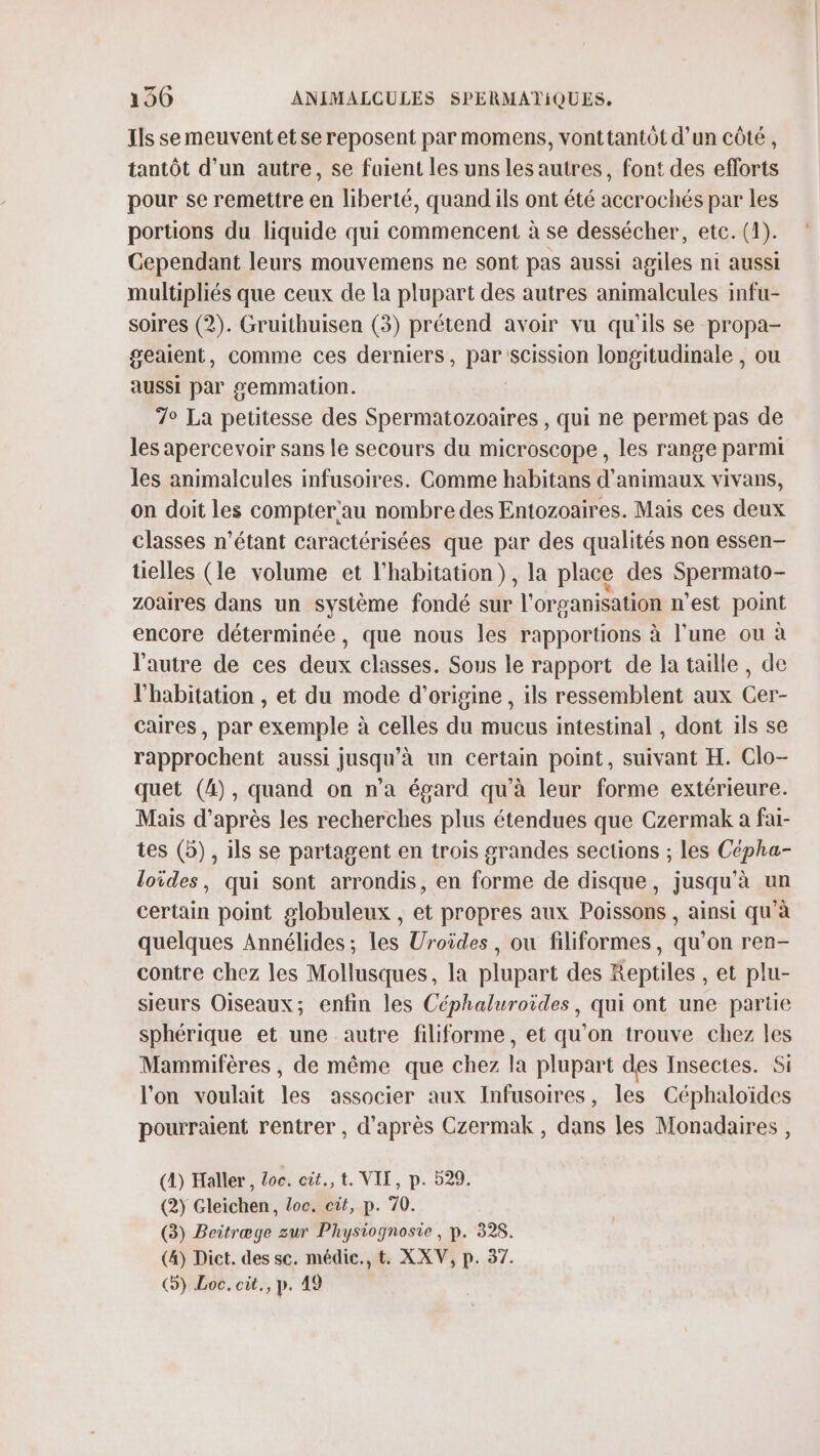 Ils semeuventetse reposent par momens, vonttantôt d’un côté, tantôt d’un autre, se fuient les uns les autres, font des efforts pour se remettre en liberté, quandils ont été accrochés par les portions du liquide qui commencent à se dessécher, etc. (1). Cependant leurs mouvemens ne sont pas aussi agiles ni aussi multipliés que ceux de la plupart des autres animalcules infu- soires (2). Gruithuisen (3) prétend avoir vu qu'ils se propa- geaient, comme ces derniers, par scission longitudinale , ou aussi par gemmation. 7° La petitesse des Spermatozoaires , qui ne permet pas de les apercevoir sans le secours du microscope, les range parmi les animalcules infusoires. Comme habitans d'animaux vivans, on doit les compter'au nombre des Entozoaires. Mais ces deux classes n'étant caractérisées que par des qualités non essen- telles (le volume et l'habitation}, la place des Spermato- zoaires dans un système fondé sur l'organisation n’est point encore déterminée, que nous les rapportions à l’une ou à l'autre de ces deux classes. Sous le rapport de la taille, de l'habitation , et du mode d'origine , ils ressemblent aux Cer- caires, par exemple à celles du mucus intestinal , dont ils se rapprochent aussi jusqu'à un certain point, suivant H. Clo- quet (4), quand on n’a égard qu'à leur forme extérieure. Mais d’après les recherches plus étendues que Czermak a fai- tes (5), ils se partagent en trois grandes sections ; les Cépha- loïdes, qui sont arrondis, en forme de disque, jusqu’à un certain point globuleux , et propres aux Poissons , ainsi qu'à quelques Annélides; les Uroides, ou filiformes, qu’on ren- contre chez les Mollusques, la plupart des Reptiles , et plu- sieurs Oiseaux; enfin les Céphaluroides, qui ont une partie sphérique et une autre filiforme, et qu'on trouve chez les Mammifères , de même que chez la plupart des Insectes. Si l’on voulait les associer aux Infusoires, les Céphaloides pourraient rentrer , d’après Czermak , dans les Monadaires , (4) Haller , doc. eit., t. VII, p. 529. (2) Gleichen, Loc, cit, p. 70. (3) Beitræge zur Physiognosie, p. 328. (&amp;) Dict. des sc. médie., t. XXV, p. 37. (5) Loc. cit., p. 49