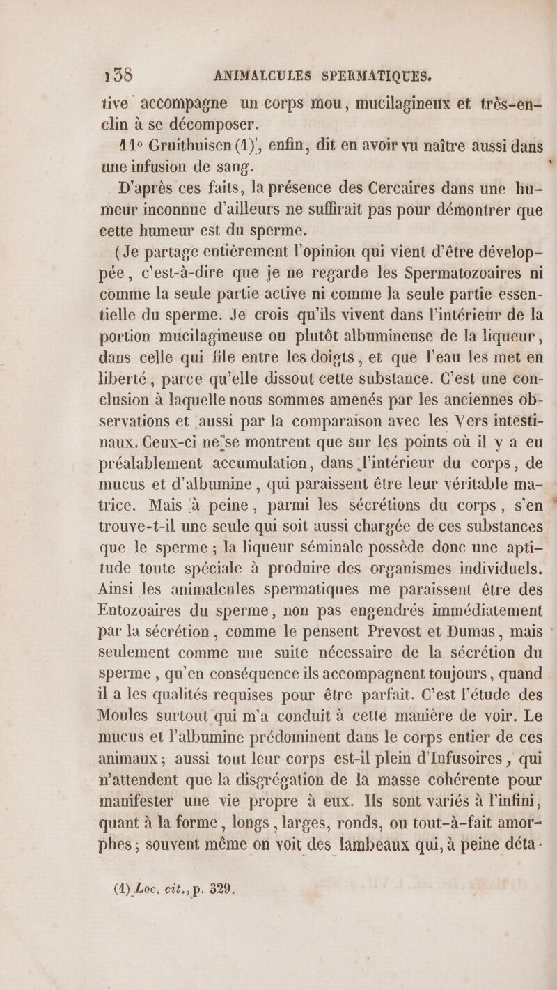 tive accompagne un Corps mou, mucilagineux et très-en- clin à se décomposer. 41° Gruithuisen (1)', enfin, dit en avoir vu naître aussi dans une infusion de sang. | . D'après ces faits, la présence des Cercaires dans une hu- meur inconnue d'ailleurs ne suflirait pas pour démontrer que cette humeur est du sperme. (Je partage entièrement l'opinion qui vient d’être dévelop- pée, c'est-à-dire que je ne regarde les Spermatozoaires ni comme la seule partie active ni comme la seule partie essen- tielle du sperme. Je crois qu'ils vivent dans l’intérieur de la portion mucilagineuse ou plutôt albumineuse de la liqueur, dans celle qui file entre les doigts, et que l’eau les met en liberté, parce qu'elle dissout cette substance. C’est une con- clusion à laquelle nous sommes amenés par les anciennes ob- servations et aussi par la comparaison avec les Vers intesti- naux. Ceux-ci ne’se montrent que sur les points où il y a eu préalablement accumulation, dans l'intérieur du corps, de mucus et d’albumine , qui paraissent être leur véritable ma- trice. Mais à peine, parmi les sécrétions du corps, s’en : trouve-t-il une seule qui soit aussi chargée de ces substances que le sperme ; la liqueur séminale possède donc une apti- tude toute spéciale à produire des organismes individuels. Ainsi les animalcules spermatiques me paraissent être des Entozoaires du sperme, non pas engendrés immédiatement par la sécrétion , comme le pensent Prevost et Dumas, mais : seulement comme une suite nécessaire de la sécrétion du sperme , qu'en conséquence ils accompagnent toujours , quand il a les qualités requises pour être parfait. C’est l'étude des Moules surtout qui m'a conduit à cette manière de voir. Le mucus et l’albumine prédominent dans le corps entier de ces animaux ; aussi tout leur corps est-il plein d'Infusoires , qui n'attendent que la disgrégation de la masse cohérente pour manifester une vie propre à eux. Ils sont variés à l'infini, quant à la forme, longs , larges, ronds, ou tout-à-fait amor- phes ; souvent même on voit des lambeaux qui, à peine déta-