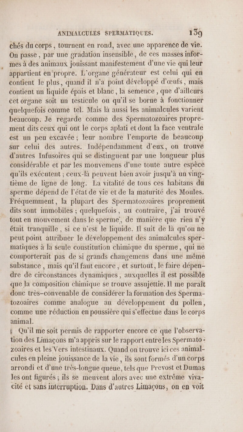 chés du corps , tournent en rond, avec une apparence de vie. On passe, par une sradation insensible, de ces masses infor- mes à des animaux jouissant manifestement d’une vie qui leur appartient en‘propre. L'organe générateur est celui qui en contient le plus, quand il n’a point développé d'œufs, mais contient un liquide épais et blanc, la semence , que d'ailleurs cet organe soit un testicule ou qu'il se borne à fonctionner quelquefois comme tel. Mais là aussi les animalcules varient beaucoup. Je regarde comme des Spermatozoaires propre- ment dits ceux qui ont le corps aplati et dont la face ventrale est un peu excavée ; leur nombre l'emporte de beaucoup sur celui des autres. Indépendamment d'eux, on trouve d’autres Infusoires qui se distinguent par une longueur plus considérable et par les mouvemens d’une toute autre espèce qu'ils exécutent ; ceux-là peuvent bien avoir jusqu’à un ving- tième de ligne de long. La vitalité de tous ces habitans du sperme dépend de l’état de vie et de la maturité des Moules. Fréquemment, la plupart des Spermatozoaires proprement dits sont immobiles ; quelquefois, au contraire, j'ai trouvé tout en mouvement dans le sperme, de manière que rien n'y était tranquille , si ce n’est le liquide. Il suit de à qu'on ne peut point attribuer le développement des animalcules sper- matiques à la seule constitution chimique du sperme, qui ne comporterait pas de si grands changemens dans une même substance , mais qu’il faut encore , et surtout, le faire dépen- dre de circonstances dynamiques , auxquelles il est possible que la composition chimique se trouve assujettie. Il me paraît donc très-convenable de considérer la formation des Sperma- tozoaires comme analogue au développement du pollen, comme une réduction en poussière qui s'effectue dans le corps animal. à Qu'il me soit permis de rapporter encore ce que l’observa- tion des Limaçons m’a appris sur le rapport entreles Spermato : zoaires et les Vers intestinaux. Quand on trouve ici ces animal- cules en pleine jouissance de la vie, ils sont formés d’un corps arrondi et d’une très-longue queue, tels que Prevost et Dumas les ont figurés ; ils se meuvent alors avec une extrême viva- cité et sans interruption, Dans d’autres Limaçons, on en voit