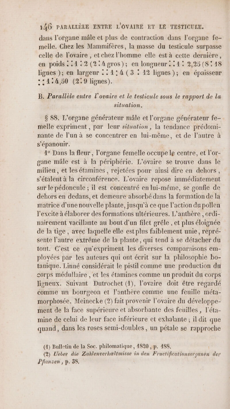 dans l'organe mâle et plus de contraction dans l'organe fe- melle. Chez les Mammifères, la masse du testicule surpasse celle de l'ovaire , et chez l’homme elle est à cette dernière, en poids .&lt;1:2(2.Agros); en longueur. : 4° 2,25(8:18 lignes }); en largeur : : 1° 4 (3 . 12 lignes); en épaisseur +°1:4,50 (2.9 lignes). B. Parallèle entre l'ovaire et le testicule sous le rapport de la situation. $ 88. L'organe générateur mâle et l'organe générateur fe- melle expriment, par leur sifuation, la tendance prédomi- _nante de l’un à se concentrer en lui-même, et de l’autre à s'épanouir. 4° Dans la fleur , l'organe femelle occupe le centre, et l'or- gane mâle est à la périphérie. L’ovaire se trouve dans le milieu, et les étamines, rejetées pour ainsi dire en dehors, s'étalent à la circonférence. L'ovaire repose immédiatement sur le pédoncule ; il est concentré en lui-même, se gonfle de dehors en dedans, et demeure absorbé dans la formation de la matrice d'une nouvelle plante, jusqu’à ce que l’action du pollen l'excite à élaborer des formations ultérieures. L’anthère , ordi- nairement vacillante au bout d'un filet grêle , et plus éloignée de la tige, avec laquelle elle est plus faiblement unie, repré- sente l'autre extrême de la plante, qui tend à se détacher du tout. C’est ce qu'expriment les diverses comparaisons em- ployées par les auteurs qui ont écrit sur la philosophie bo- tanique. Linné considérait le pistil comme une production du corps médullaire , et les étamines comme un produit du corps lisneux. Suivant Dutrochet (1), l'ovaire doit être regardé comme un bourgeon et l’anthère comme une feuille méta- morphosée. Meinecke (2) fait provenir l'ovaire du développe- ment de la face supérieure et absorbante des feuilles , l’éta- mine de celui de leur face inférieure et exhalante ; il dit que quand, dans les roses semi-doubles, un pétale se rapproche (4) Bulletin de la Soc. philomatique , 4820 , p. 488. (2) Ueber die Zahlenverhæltmisse in den Fructificationsorganèn der Pflansen, p.38,