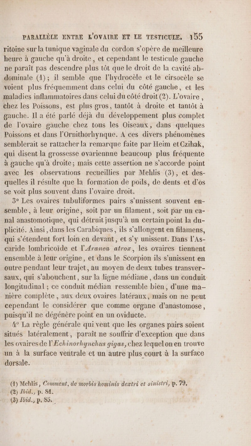 ritoine sur la tunique vaginale du cordon s'opère de meilleure heure à gauche qu'à droite, et cependant le testicule gauche ne paraît pas descendre plus tôt que le droit de la cavité ab- dominale (1); il semble que l’hydrocèle et le cirsocèle se voient plus fréquemment dans celui du côté gauche, et les maladies inflammatoires dans celui du côté droit (2). L'ovaire , chez les Poissons, est plus gros, tantôt à droite et tantôt à gauche. Il a été parlé déjà du développement plus complet de l'ovaire gauche chez tous les Oiseaux, dans quelques Poissons et dans l'Ornithorhynque. À ces divers phénomènes semblerait se rattacher la remarque faite par Heim et Gzihak, qui disent la grossesse ovariennne beaucoup plus fréquente à gauche qu’à droite; mais cette assertion ne s'accorde point avec les observations recueillies par Mehlis (3), et des- quelles il résulte que la formation de poils, de dents et d’os se voit plus souvent dans l’ovaire droit. 3° Les ovaires tubuliformes pairs s'unissent souvent en- semble , à leur origine, soit par un filament, soit par un ca- nal anastomotique, qui détruit jusqu'à un certain point la du- plicité. Ainsi, dans les Carabiques, ils s’allongent en filamens, qui s'étendent fort loin en devant, et s’y unissent. Dans l’As- caride lombricoïde et l’Æranez atrox, les ovaires tiennent ensemble à leur origine, et dans le Scorpion ils s’unissent en outre pendant leur trajet, au moyen de deux tubes transver- saux, qui s'abouchent, sur la ligne médiane , dans un conduit longitudinal ; ce conduit médian ressemble bien, d’une ma- nière complète , aux deux ovaires latéraux, mais on ne peut cependant le considérer que comme organe d’anastomose , puisqu'il ne dégénère point en un oviducte. 4° La règle générale qui veut que les organes pairs soient situés latéralement, paraît ne souffrir d'exception que dans les ovaires de l’Echinorhynchus gigas, chez lequelon en trouve un à la surface ventrale et un autre plus court à la surface dorsale. (4) Mehlis, Comment, de morbis hominis dextri et sinistri, p. 79, (2) Jhid., p. 81. (3) Jüid., p. 85.