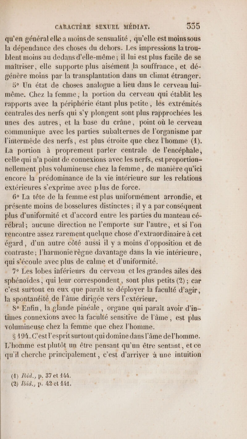 qu’en général elle a moins de sensualité , qu'elle est moins sous la dépendance des choses du dehors. Les impressions la trou- blent moins au dedans d'elle-même ; il lui est plus facile de se maîtriser, elle supporte plus aisément Îa souffrance, et, dé- génère moins par la transplantation dans un climat étranger. 5° Un état de choses analogue a lieu dans le cerveau lui- même. Chez la femme, la portion du cerveau qui établit les rapports avec la périphérie étant plus petite, les extrémités centrales des nerfs qui s’y plongent sont plus rapprochées les unes des autres, et la base du crâne, point où le cerveau communique avec les parties subalternes de l'organisme par l'intermède des nerfs, est plus étroite que chez l'homme (1). La portion à proprement parler centrale de l'encéphale, celle qui n’a point de connexions avec les nerfs, est proportion- nellement plus volumineuse chez la femme , de manière qu'ici encore la prédominance de la vie intérieure sur les relations extérieures s'exprime avec plus de force. 6° La tête de la femme est plus uniformément arrondie, et présente moins de bosselures distinctes ; il y a par conséquent plus d’uniformité et d'accord entre les parties du manteau cé- rébral; aucune direction ne l'emporte sur l’autre, et si l’on rencontre assez rarement quelque chose d’extraordinaire à cet égard, d’un autre côté aussi il y a moins d'opposition et de contraste ; l'harmonie règne davantage dans la vie intérieure, qui s'écoule avec plus de calme et d'uniformité. 7° Les lobes inférieurs du cerveau et les grandes ailes des sphénoïdes , qui leur correspondent, sont plus petits (2) ; car c’est surtout en eux que paraît se déployer la faculté d'agir, la spontanéité de l’Âme dirigée vers l'extérieur. 8° Enfin, la glande pinéale, organe qui paraît avoir d'in- times connexions avec la faculté sensitive de l'âme, est plus volumineuse chez la femme que chez l'homme. $ 194. C'est l'esprit surtout qui domine dans l'âme del’homme. _ L'homme est plutôt un être pensant qu'un être sentant, et ce qu'il cherche principalement, c'est d'arriver à une intuition (4) Zhid., p. 37 et 144, (2) Jhid,, p. 42 et 141,