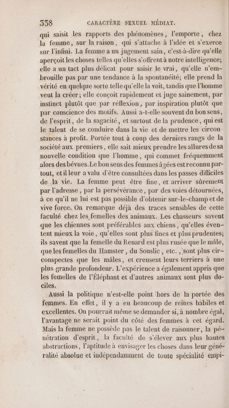 qui saisit les rapports des phénomènes, l'emporte, chez la femme, sur la raison, qui s'attache à l’idée et s'exerce sur l'infini. La femme a un jugement sain, c’est-à-dire qu’elle aperçoit les choses telles qu'elles s'offrent à notre intelligence; elle a un tact plus délicat pour saisir le vrai, qu’elle n’em- brouille pas par une tendance à la spontanéité, elle prend la vérité en quelque sorte telle qu’elle la voit, tandis que l’homme veut la créer ; elle conçoit rapidement et juge sainement, par instinct plutôt que par réflexion, par inspiration plutôt que par conscience des motifs. Aussi a-t-elle souvent du bon sens, de l'esprit, de la sagacité, et surtout de la prudence, qui est le talent de se conduire dans la vie et de mettre les circon- stances à profit. Portée tout à coup des derniers rangs de la société aux premiers , elle sait mieux prendre les allures de sa nouvelle condition que l’homme, qui commet fréquemment alors des bévues.Le bon sens des femmes âgées est reconnu par- tout, etil leur a valu d'être consultées dans les passes difficiles de la vie. La femme peut être fine, et arriver sûrement par l'adresse , par la persévérance , par des voies détournées, à ce qu’il ne lui est pas possible d'obtenir sur-le-champ et de vive force. On remarque déjà des traces sensibles de cette faculté chez les femelles des animaux. Les chasseurs savent que les chiennes sont préférables aux chiens, qu’elles éven- tent mieux la voie, qu’elles sont plus fines et plus prudentes; ils savent que la femelle du Renard est plus rusée que le mâle, que les femelles du Hamster , du Souslic, etc. ,'sont plus cir- conspectes que les mâles, et creusent leurs terriers à une plus grande profondeur. L'expérience a également appris que les femelles de l’Éléphant et d’autres animaux sont plus do- ciles. Aussi la politique n'est-elle point ‘hors de la portée des femmes. En eflet, il y a eu beaucoup de reines habiles et excellentes. On pourrait même se demander si, à nombre égal, l'avantage ne serait point du côté des femmes à cet égard. Mais la femme ne possède pas le talent de raisonner, la pé- nétration d'esprit, la faculté de s'élever aux plus hautes abstractions , l'aptitude à envisager les choses dans leur géné- ralité absolue et indépendamment de toute spécialité empi-