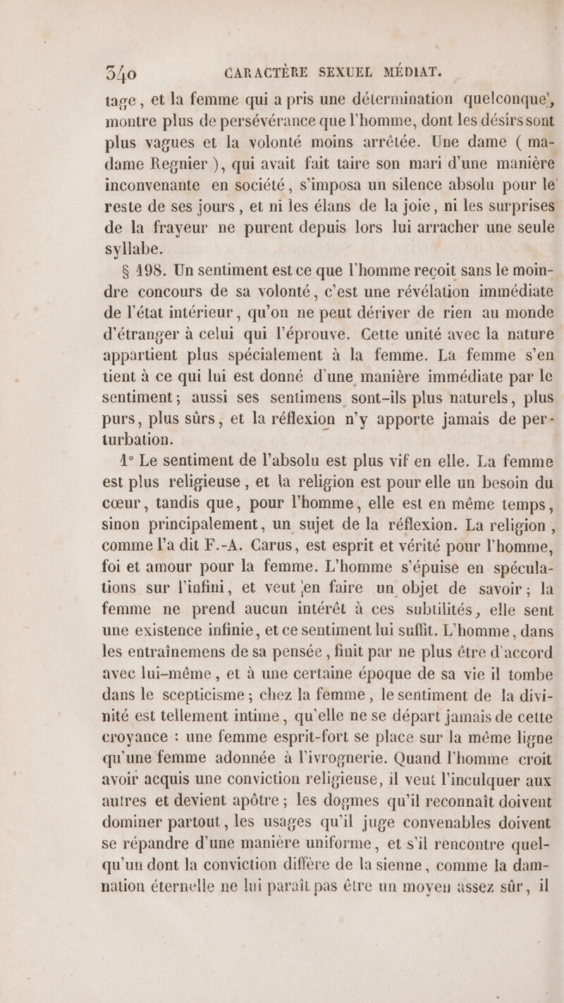 tage, et la femme qui a pris une détermination quelconque, montre plus de persévérance que l'homme, dont les désirs sont plus vagues et la volonté moins arrêtée. Une dame ( ma- dame Regnier ), qui avait fait taire son mari d’une manière inconvenante en société, S’imposa un silence absolu pour le reste de ses jours , et ni les élans de la joie, ni les surprises de la frayeur ne purent depuis lors lui arracher une seule syllabe. $ 198. Un sentiment est ce que l'homme reçoit sans le moin- dre concours de sa volonté, c’est une révélation immédiate de l’état intérieur, qu'on ne peut dériver de rien au monde d'étranger à celui qui l’éprouve. Cette unité avec la nature appartient plus spécialement à la femme. La femme s’en tient à ce qui lui est donné d'une manière immédiate par le sentiment; aussi ses sentimens sont-ils plus naturels, plus purs, plus sûrs, et la réflexion n’y apporte jamais de per- turbation. 1° Le sentiment de l’absolu est plus vif en elle. La femme est plus religieuse , et la religion est pour elle un besoin du cœur, tandis que, pour l’homme, elle est en même temps, sinon principalement, un sujet de la réflexion. La religion , comme l’a dit F.-A. Carus, est esprit et vérité pour l'homme, foi et amour pour la femme. L'homme s’épuise en spécula- tions sur l'infini, et veut en faire un objet de savoir; la femme ne prend aucun intérêt à ces subtilités, elle sent une existence infinie, et ce sentiment lui suffit. L'homme, dans les entraînemens de sa pensée , finit par ne plus être d'accord avec lui-même, et à une certaine époque de sa vie il tombe dans le scepticisme ; chez la femme, le sentiment de la divi- nité est tellement intime, qu'elle ne se départ jamais de cette croyance : une femme esprit-fort se place sur la même ligne qu'une femme adonnée à l’ivrognerie. Quand l'homme croit avoir acquis une conviction religieuse, il veut l’inculquer aux autres et devient apôtre ; les dogmes qu'il reconnaît doivent dominer partout, les usages qu'il juge convenables doivent se répandre d'une manière uniforme, et s’il rencontre quel- qu'un dont la conviction diffère de la sienne, comme la dam- nation éternelle ne lui parait pas être un moven assez sûr, il