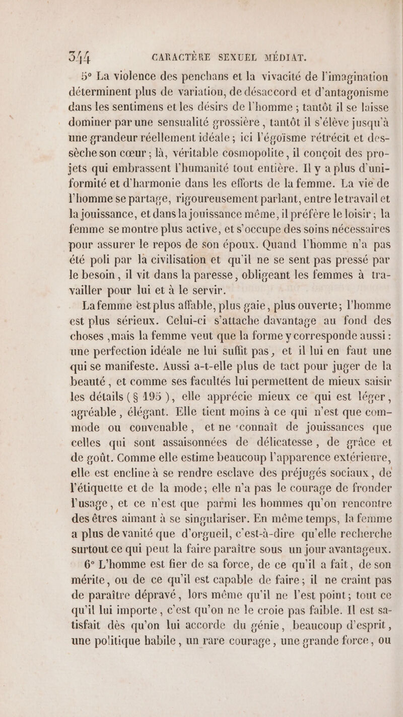 5° La violence des penchans et la vivacité de l'imagination déterminent plus de variation, de désaccord et d’'antagonisme dans les sentimens et les désirs de l'homme ; tantôt il se laisse dominer par une sensualité grossière , tantôt il s'élève jusqu'à une grandeur réellement idéale ; ici Pégoisme rétrécit et des- sèche son cœur ; À, véritable cosmopolite, il conçoit des pro- jets qui embrassent l'humanité tout entière. I y à plus d'uni- formité et d'harmonie dans les efforts de la femme. La vie de l’homme se partage, rigoureusement parlant, entre letravail et la jouissance, et dans la jouissance même, il préfère le loisir ; la femme se montre plus active, et s'occupe des soins nécessaires pour assurer le repos de son époux. Quand l'homme n’a pas été poli par la civilisation et qu'il ne se sent pas pressé par le besoin , il vit dans la paresse, obligeant les femmes à tra- vailler pour lui et à le servir. Lafemme est plus affable, plus gaie, plus ouverte; l'homme est plus sérieux. Celui-ci s'attache davantage au fond des choses ,mais la femme veut que la forme y corresponde aussi : une perfection idéale ne lui suffit pas, et il lui en faut une qui se manifeste. Aussi a-t-elle plus de tact pour juger de la beauté, et comme ses facultés lui permettent de mieux saisir les détails ($ 195 }, elle apprécie mieux ce qui est léger, agréable , élégant. Elle tient moins à ce qui n’est que com- mode ou convenable, et ne ‘connaît de jouissances que celles qui sont assaisonnées de délicatesse, de grâce et de goût. Comme elle estime beaucoup l'apparence extérieure, elle est encline à se rendre esclave des préjugés sociaux, de l'étiquette et de la mode; elle n’a pas le courage de fronder l'usage, et ce n'est que parmi les hommes qu’on rencontre des êtres aimant à se singulariser. En même temps, la femme a plus de vanité que d’orgueil, c'est-à-dire qu'elle recherche surtout ce qui peut la faire paraître sous un jour avantageux. 6° L'homme est fier de sa force, de ce qu'il a fait, de son mérite, ou de ce qu'il est capable de faire; il ne craint pas de paraître dépravé, lors même qu'il ne l'est point; tout ce qu'il lui importe, c'est qu'on ne le croie pas faible. Il est sa- tisfait dès qu'on lui accorde du génie, beaucoup d'esprit, une poiitique babile, un rare courage, une grande force, ou