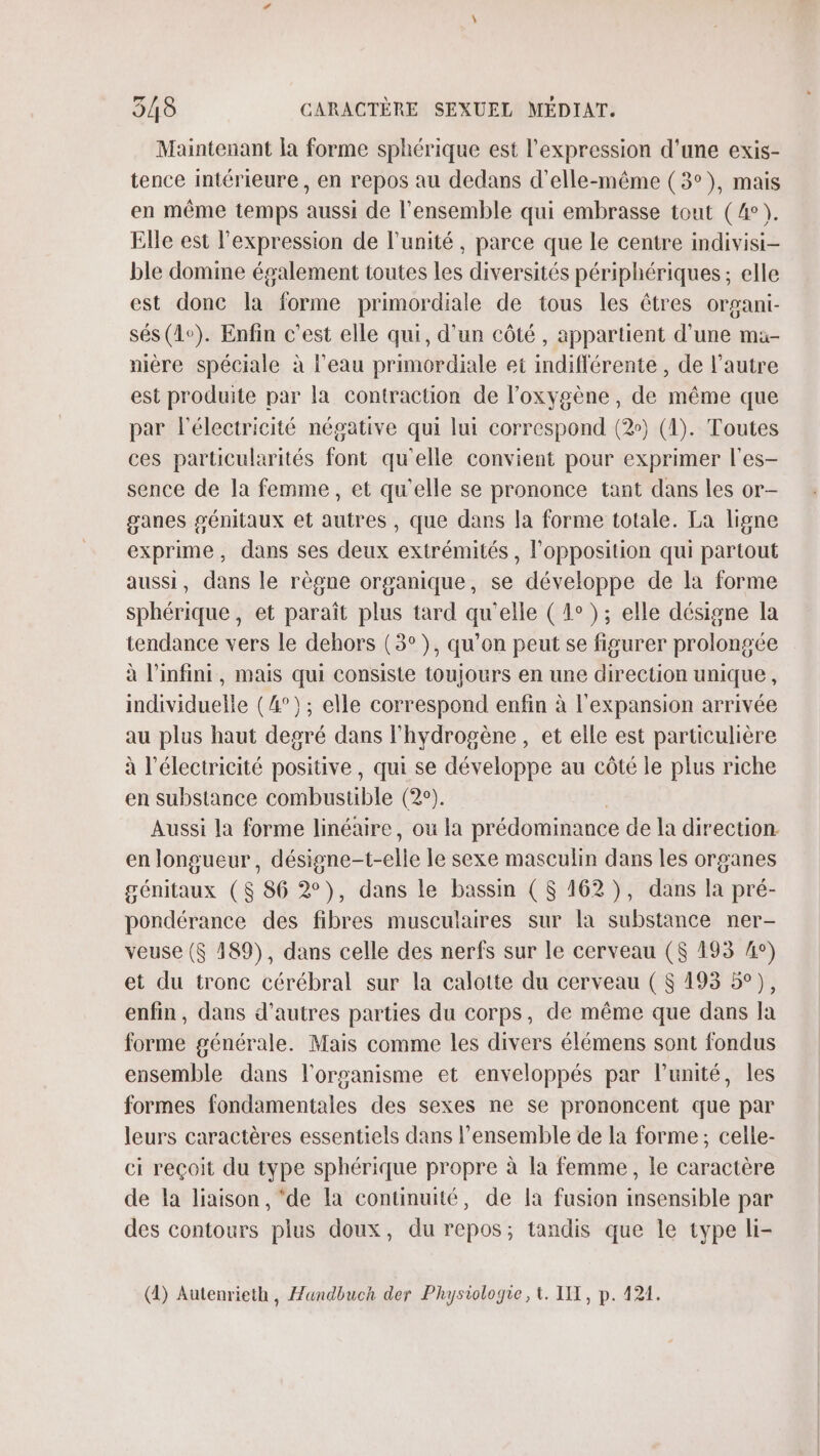 Maintenant la forme sphérique est l'expression d'une exis- tence intérieure , en repos au dedans d'elle-même (3°), mais en même temps aussi de l'ensemble qui embrasse tout (4°). Elle est l'expression de l'unité, parce que le centre indivisi- ble domime également toutes les diversités périphériques; elle est donc la forme primordiale de tous les êtres organi- sés (1e). Enfin c’est elle qui, d'un côté , appartient d'une ma- nière spéciale à l'eau primordiale et indifférente, de l’autre est produite par la contraction de l'oxygène, de même que par l'électricité négative qui lui correspond (2) (1). Toutes ces particularités font qu'elle convient pour exprimer l'es- sence de la femme, et qu'elle se prononce tant dans les or- ganes génitaux et autres , que dans la forme totale. La ligne exprime, dans ses deux extrémités, l'opposition qui partout aussi, dans le règne organique, se développe de la forme sphérique, et paraît plus tard qu'elle (4°); elle désigne la tendance vers le dehors (3°), qu’on peut se figurer prolongée à l'infini, mais qui consiste toujours en une direction unique, individuelle (4°); elle correspond enfin à l'expansion arrivée au plus haut degré dans l'hydrogène , et elle est particulière à l'électricité positive, qui se développe au côté le plus riche en substance combustible (2°). Aussi la forme linéaire, ou la prédominance de la direction. en longueur, désigne-t-elle le sexe masculin dans les organes génitaux ($ 86 2°), dans le bassin (6 162), dans la pré- pondérance des fibres musculaires sur la substance ner- veuse ($ 189), dans celle des nerfs sur le cerveau ($ 193 A°) et du tronc cérébral sur la calotte du cerveau ( $ 193 5°), enfin, dans d’autres parties du corps, de même que dans la forme générale. Mais comme les divers élémens sont fondus ensemble dans l'organisme et enveloppés par l'unité, les formes fondamentales des sexes ne se prononcent que par leurs caractères essentiels dans l’ensemble de la forme; celle- ci reçoit du type sphérique propre à la femme, le caractère de la liaison, ‘de la continuité, de la fusion insensible par des contours plus doux, du repos; tandis que le type li- (4) Autenrieth, Æandbuch der Physiologie, t. IX, p. 124.