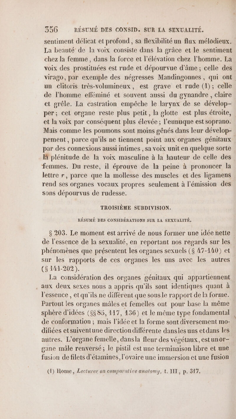 sentiment délicat et profond, sa flexibilité un flux mélodieux. La beauté de Ia voix consiste dans la grâce et le sentiment chez la femme, dans la force et l'élévation chez l’homme. La voix des prostituées est rude et dépourvue d'âme ; celle des virago, par exemple des négresses Mandingonnes , qui ont un clitoris très-volumineux, est grave et rude (1); celle de l’homme efféminé et souvent aussi du gynandre , claire et grêle. La castration empêche le larynx de se dévelop- per; cet organe reste plus petit, la glotte est plus étroite, et la voix par conséquent plus élevée ; l’eunuque est soprano. pement, parce qu'ils ne tiennent point aux organes génitaux par des connexions aussi intimes , sa voix unit en quelque sorte là plénitude de la voix masculine à la hauteur de celle des femmes. Du reste, il éprouve de la peine à prononcer la lettre r, parce que la mollesse des muscles et des ligamens rend ses organes vocaux propres seulement à l'émission des sons dépourvus de rudesse. TROISIÈME SUBDIVISION. RÉSUMÉ DES CONSIDÉRATIONS SUR LA SEXUALITÉ, $ 203. Le moment est arrivé de nous former une idée nette de l'essence de la sexualité, en reportant nos regards sur les phénomènes que présentent les organes sexuels ($ 47-140) et sur les rapports de ces organes les uns avec les autres ($141-202). La considération des organes génitaux qui appartiennent . Aux deux sexes nous a appris qu'ils sont identiques quant à l'essence , etqu'ils ne diffèrent que sous le rapport de Ia forme. Partout ies organes mâles et femelles ont pour base la même sphère d'idées ($$85, 117, 136) et le même type fondamental de conformation ; mais l’idée et la forme sont diversement mo- difiées etsuiventune direction différente dansies uns etdans les autres. L’organe femelle, dansla fleur des végétaux, estunor- gane mâle renversé; le pistil est une terminaison libre et une fusion de filets d'étamines, l'ovaire une immersion et une fusion (1) Home, Lectures on comparative anatomy, t. AIT, p. 317. \