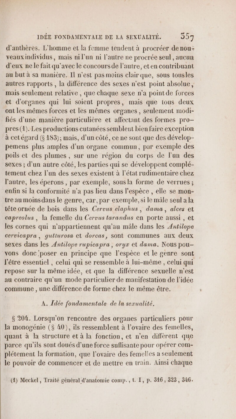 d’anthères. L'homme et la femme tendent à procréer de nou: veaux individus, mais ni l’un ni l’autre ne procrée seul , aucun d’eux ne le fait qu'avec le concours de l’autre, et en contribuant au but à sa manière. IL n’est pas moins clair que, sous tousles autres rapports , la différence des sexes n'est point absolue, mais seulement relative , que chaque sexe n’a pointde forces et d'organes qui lui soient propres, mais que tous deux ont les mêmes forces et les mêmes organes, seulement modi- fiés d’une manière particulière et affectant des formes pro- pres (1). Les productions cutanées semblent bien faire exception à cet égard ($ 183); mais, d’un côté, ce ne sont que des dévelop- pemens plus amples d’un organe commun, par exemple des poils et des plumes , sur une région du corps de l’un des sexes ; d’un autre côté, les parties qui se développent complé- tement chez l’un des sexes existent à l’état rudimentaire chez l'autre, les éperons , par exemple, sous la forme de verrues ; enfin si la conformité n’a pas lieu dans l'espèce , elle se mon- tre au moins dans le genre, car, par exemple, si le mâle seul a la tête ornée de bois dans les Cerous elaphus, dama, alces et capreolus , la femelle du Cervus tarandus en porte aussi , et les cornes qui n’appartiennent qu’au mâle dans les Antilope cervicapra, quéturosa et dorcas, sont Communes aux deux sexes dans les Antilope rupicapra, oryx et dama. Nous pou- vons donc'poser en principe que l'espèce et le genre sont l'être essentiel , celui qui se ressemble à lui-même , celui qui repose sur la même idée, et que la différence sexuelle n'est au contraire qu'un mode particulier de manifestation de l’idée commune , une différence de forme chez le même être. À. Idée fondamentale de la sevualité. $ 204. Lorsqu'on rencontre des organes particuliers pour la monogénie ($ 40), ils ressemblent à l'ovaire des femelles, quant à la structure et à la fonction, et n’en différent que parce qu’ils sont doués d’une force suflisante pour opérer com- plétement la formation, que l'ovaire des femelles a seulement le pouvoir de commencer et de mettre en train. Ainsi chaque (4) Meckel, Traité général d'anatomie comp. , t. I, p. 316, 325, 346.