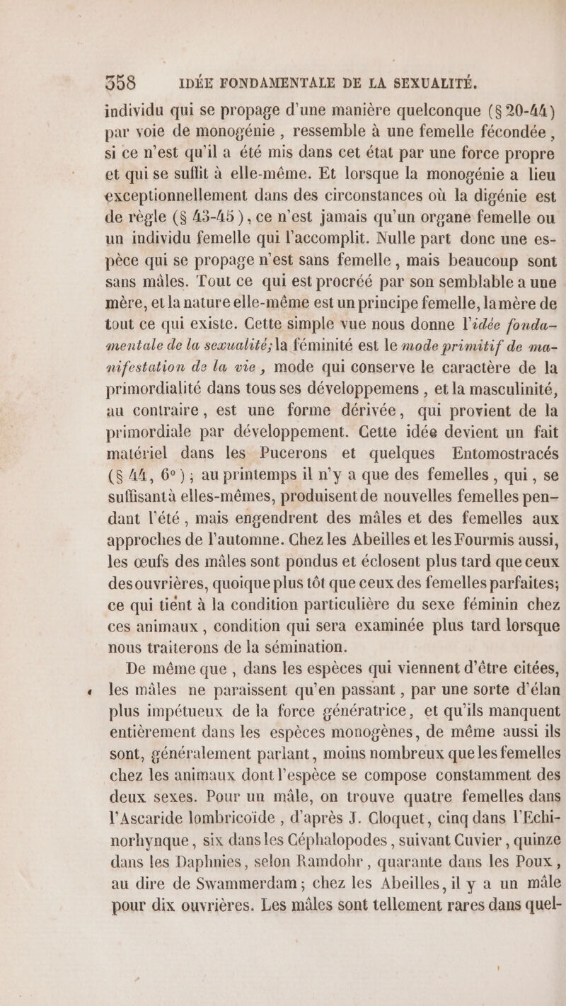 individu qui se propage d'une manière quelconque ($ 20-44) par voie de monogénie , ressemble à une femelle fécondée , si ce n’est qu'il a été mis dans cet état par une force propre et qui se suflit à elle-même. Et lorsque la monogénie a lieu exceptionnellement dans des circonstances où la digénie est de règle ($ 43-45), ce n’est jamais qu’un organe femelle ou un individu femelle qui l'accomplit. Nulle part donc une es- pèce qui se propage n'est sans femelle, mais beaucoup sont sans mâles. Tout ce qui est procréé par son semblable a une mère, et la nature elle-même est un principe femelle, lamère de tout ce qui existe. Cette simple vue nous donne l’idée fonda- mentale de la sexualité; la féminité est le mode primitif de ma- nifestation de la vie, mode qui conserve le caractère de la primordialité dans tous ses développemens , et la masculinité, au contraire, est une forme dérivée, qui provient de la primordiale par développement. Cette idée devient un fait matériel dans les Pucerons et quelques Entomostracés (S 44, 6°); au printemps il n'y a que des femelles , qui, se suffisant à elles-mêmes, produisent de nouvelles femelles pen- dant l'été, mais engendrent des mâles et des femelles aux approches de l'automne. Chez les Abeilles et les Fourmis aussi, les œufs des mâles sont pondus et éclosent plus tard que ceux desouvrières, quoique plus tôt que ceux des femelles parfaites; ce qui tient à la condition particulière du sexe féminin chez ces animaux , Condition qui sera examinée plus tard lorsque nous traiterons de la sémination. De même que , dans les espèces qui viennent d’être citées, les mâles ne paraissent qu’en passant , par une sorte d’élan plus impétueux de la force génératrice, et qu'ils manquent entièrement dans les espèces monogènes, de même aussi ils sont, généralement parlant, moins nombreux queles femelles chez les animaux dont l'espèce se compose constamment des deux sexes. Pour un mâle, on trouve quatre femelles dans l’Ascaride lombricoïde , d'après J. Cloquet, cinq dans l'Echi- norhynque , six dans les Céphalopodes , suivant Cuvier , quinze dans les Daphnies, selon Ramdohr , quarante dans les Poux, au dire de Swammerdam ; chez les Abeilles, il y a un mâle pour dix ouvrières. Les mâles sont tellement rares dans quel-