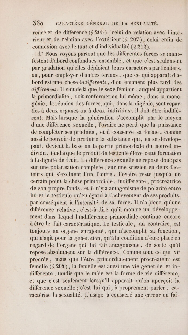 rence et de différence ($ 205), celui de relation avec l'inté- rieur et de relation avec l'extérieur (S 207), celui enfin de connexion avec le tout et d'individualité ($ 212. 1° Nous voyons partout que les diflérentes forces se mani- festent d’abord confondues ensemble, et que c’est seulement par gradation qu'elles déploient leurs caractères particuliers, ou, pour employer d’autres termes , que ce qui apparaît d’a- bord est une chose indifférente, d'où émanent plus tard des différences. Il suit de là que le sexe féminin , auquel appartient la primordialité , doit renfermer en lui-même , dans la mono- génie , la réunion des forces, qui, dans la digénie, sont répar- ties à deux organes ou à deux mdividus ; il doit être indiffé- rent. Mais lorsque la génération s’accomplit par le moyen d'une différence sexuelle , l'ovaire ne perd que la puissance de compléter ses produits, et il conserve sa forme , comme aussi le pouvoir de produire Ia substance qui, en se dévelop- pant, devient la base ou la partie primordiale du nouvel in- dividu , tandis que le produit du testicule élève cette formation à la dignité de fruit. La différence sexuelle ne repose donc pas sur une polarisation complète , sur une scission en deux fac- teurs qui s'excluent l’un l'autre ; l'ovaire reste jusqu'à un certain point la chose primordiale , indifférente , procréatrice de son propre fonds , et il n’y a antagonisme de polarité entre lui et Le testicule qu’eu égard à l'achèvement de ses produits, par conséquent à l'intensité de sa force. Il n’a donc qu'une différence relative, c'est-à-dire qu’il montre un développe- ment dans lequel l'indifférence primordiale continue encore à être le fait caractéristique. Le testicule, au contraire, est toujours un organe surajoulé , qui n’accomplit sa fonction, qui n'agit pour la génération, qu'à la condition d’être placé en regard de l'organe qui lui fait antagonisme, de sorte qu'il repose absolument sur la différence. Comme tout ce qui vit procrée, mais que l'être primordialement procréateur est femelle ($ 204), la femelle est aussi une vie générale et in- différente , tandis que le mâle est la forme de vie différente, et que c’est seulement lorsqu'il apparaît qu’on aperçoit la différence sexuelle ; c'est lui qui, à proprement parler, ca- ractérise la sexualité. L'usage a consacré une erreur en fai-