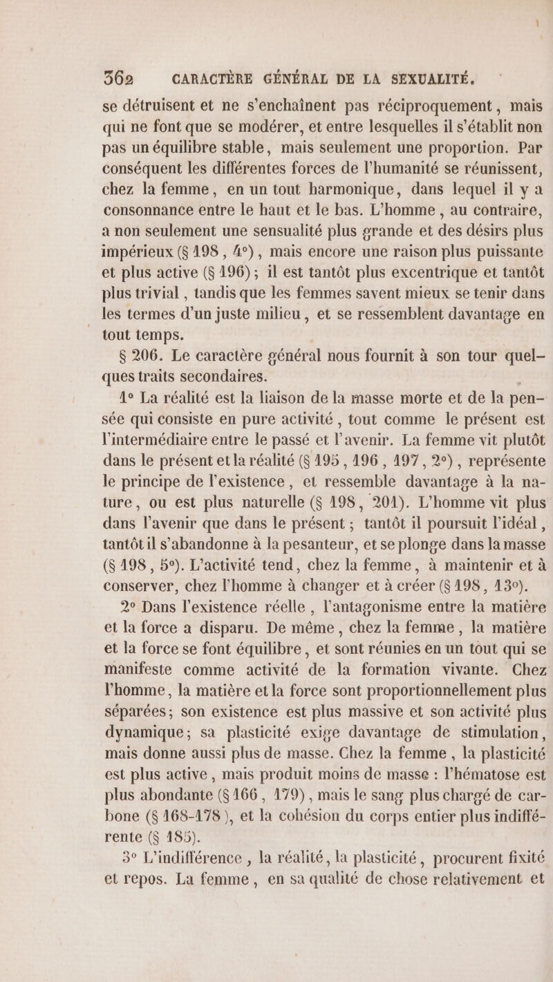 se détruisent et ne s’enchaînent pas réciproquement, mais qui ne font que se modérer, et entre lesquelles il s'établit non pas un équilibre stable, mais seulement une proportion. Par conséquent les différentes forces de l'humanité se réunissent, chez la femme, en un tout harmonique, dans lequel il y a consonnance entre Le haut et le bas. L'homme , au contraire, a non seulement une sensualité plus grande et des désirs plus impérieux ($ 198 , 4°), mais encore une raison plus puissante et plus active ($ 196); il est tantôt plus excentrique et tantôt plus trivial , tandis que les femmes savent mieux se tenir dans les termes d’un juste milieu, et se ressemblent davantage en tout temps. $ 206. Le caractère général nous fournit à son tour quel- ques traits secondaires. 1° La réalité est la liaison de la masse morte et de la pen- sée qui consiste en pure activité , tout comme le présent est l'intermédiaire entre le passé et l'avenir. La femme vit plutôt dans le présent et la réalité (6 195, 196 , 197, 2°), représente le principe de l'existence, et ressemble davantage à la na- ture, ou est plus naturelle ($ 198, 201). L'homme vit plus dans l'avenir que dans le présent ; tantôt il poursuit l'idéal, tantôt il s'abandonne à la pesanteur, et se plonge dans la masse (8 198, 5°). L'activité tend, chez la femme, à maintenir et à conserver, chez l'homme à changer et à créer (8198, 130). 2° Dans l'existence réelle , l’'antagonisme entre la matière et la force à disparu. De même, chez la femme , la matière et la force se font équilibre , et sont réunies en un tout qui se manifeste comme activité de la formation vivante. Chez l’homme, la matière et la force sont proportionnellement plus séparées; son existence est plus massive et son activité plus dynamique; sa plasticité exige davantage de stimulation, mais donne aussi plus de masse. Chez la femme , la plasticité est plus active, mais produit moins de masse : l’hématose est plus abondante (6166, 179), mais le sang plus chargé de car- bone ($ 168-178 ), et la cohésion du corps entier plus indiffé- rente ($ 185). 3° L'indifférence , la réalité, la plasticité, procurent fixité et repos. La femme, en sa qualité de chose relativement et