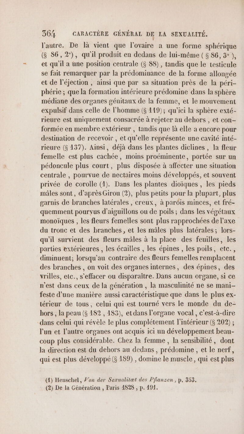 l’autre. De là vient que l'ovaire a une forme sphérique (S 86,2°), qu'il produit en dedans de lui-même ( 8 86, 3° ), et qu'il a une position centrale ($ 88), tandis que le testicule se fait remarquer par la prédominance de la forme allongée et de l’éjection , ainsi que par sa situation près de la péri- phérie ; que la formation intérieure prédomine dans la sphère médiane des organes génitaux de la femme, et le mouvement expulsif dans celle de l'homme ($ 119); qu'ici la sphère exté- rieure est uniquement consacrée à rejeter au dehors , et con- formée en membre extérieur , tandis que là elle a encore pour destination de recevoir , et qu’elle représente une cavité inté- rieure ($ 137). Ainsi, déjà dans les plantes diclines , la fleur femelle est plus cachée, moins proéminente, portée sur un pédoncule plus court, plus disposée à affecter une situation centrale , pourvue de nectaires moins développés, et souvent privée de corolle (1). Dans les plantes dioïques , les pieds mâles sont, d'après Girou (2), plus petits pour la plupart, plus garnis de branches latérales, creux, à parôis minces, et fré- quemment pourvus d'aiguillons ou de poils ; dans les végétaux monoiques , les fleurs femelles sont plus rapprochées de l’axe du tronc et des branches, et les mâles plus latérales; lors- qu'il survient des fleurs mâles à la place des feuilles, les parties extérieures , les écailles , les épines , les poils, etc., diminuent; lorsqu'au contraire des fleurs femelles remplacent des branches , on voit des organes internes, des épines, des vrilles, etc., s'effacer ou disparaître. Dans aucun organe, si ce n'est dans ceux de la génération , la masculinité ne se mani- feste d’une manière aussi caractéristique que dans le plus ex- térieur de tous, celui qui est tourné vers le monde du de- hors , la peau ($ 182 , 183), et dans l'organe vocal, c’est-à-dire dans celui qui révèle le plus complétement l’intérieur ($ 202) ; l'un et l’autre organes ont acquis ici un développement beau- coup plus considérable. Chez la femme , la sensibilité, dont la direction est du dehors au dedans , prédomine , et le nerf, qui est plus développé (S 189) , domine le muscle, qui est plus (4) Henschel, Jon der Sexualitæt des Pflansen , p. 353. (2) De la Génération , Paris 4828 , p. 491.